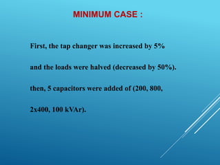 MINIMUM CASE :
First, the tap changer was increased by 5%
and the loads were halved (decreased by 50%).
then, 5 capacitors were added of (200, 800,
2x400, 100 kVAr).
 