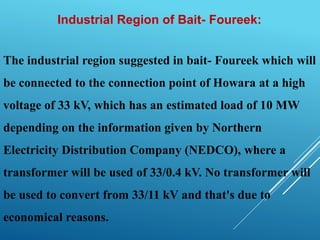 Industrial Region of Bait- Foureek:
The industrial region suggested in bait- Foureek which will
be connected to the connection point of Howara at a high
voltage of 33 kV, which has an estimated load of 10 MW
depending on the information given by Northern
Electricity Distribution Company (NEDCO), where a
transformer will be used of 33/0.4 kV. No transformer will
be used to convert from 33/11 kV and that's due to
economical reasons.
 