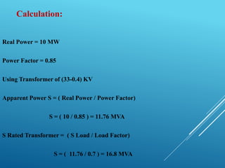 Calculation:
Real Power = 10 MW
Power Factor = 0.85
Using Transformer of (33-0.4) KV
Apparent Power S = ( Real Power / Power Factor)
S = ( 10 / 0.85 ) = 11.76 MVA
S Rated Transformer = ( S Load / Load Factor)
S = ( 11.76 / 0.7 ) = 16.8 MVA
 