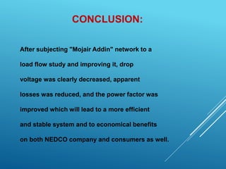 CONCLUSION:
After subjecting "Mojair Addin" network to a
load flow study and improving it, drop
voltage was clearly decreased, apparent
losses was reduced, and the power factor was
improved which will lead to a more efficient
and stable system and to economical benefits
on both NEDCO company and consumers as well.
 