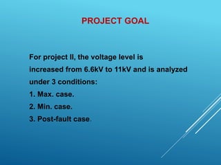 PROJECT GOAL
For project II, the voltage level is
increased from 6.6kV to 11kV and is analyzed
under 3 conditions:
1. Max. case.
2. Min. case.
3. Post-fault case.
 