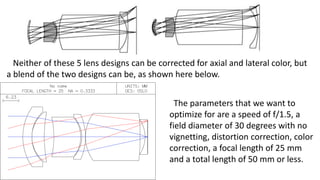 Neither of these 5 lens designs can be corrected for axial and lateral color, but
a blend of the two designs can be, as shown here below.
The parameters that we want to
optimize for are a speed of f/1.5, a
field diameter of 30 degrees with no
vignetting, distortion correction, color
correction, a focal length of 25 mm
and a total length of 50 mm or less.
 