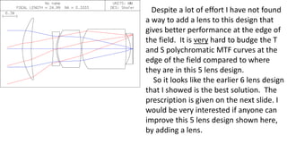 Despite a lot of effort I have not found
a way to add a lens to this design that
gives better performance at the edge of
the field. It is very hard to budge the T
and S polychromatic MTF curves at the
edge of the field compared to where
they are in this 5 lens design.
So it looks like the earlier 6 lens design
that I showed is the best solution. The
prescription is given on the next slide. I
would be very interested if anyone can
improve this 5 lens design shown here,
by adding a lens.
 