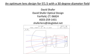 An optimum lens design for f/1.5 with a 30 degree diameter field
David Shafer
David Shafer Optical Design
Fairfield, CT. 06824
#203-259-1431
shaferlens@sbcglobal.net
 