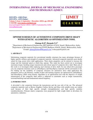 INTERNATIONAL JOURNAL OF MECHANICAL ENGINEERING
 International Journal of Mechanical Engineering and Technology (IJMET), ISSN 0976 –
 6340(Print), ISSN 0976 – 6359(Online) Volume 3, Issue 3, Sep- Dec (2012) © IAEME
                          AND TECHNOLOGY (IJMET)

ISSN 0976 – 6340 (Print)
ISSN 0976 – 6359 (Online)
                                                                                    IJMET
Volume 3, Issue 3, September - December (2012), pp. 438-449
© IAEME: www.iaeme.com/ijmet.asp
Journal Impact Factor (2012): 3.8071 (Calculated by GISI)
                                                                               ©IAEME
www.jifactor.com




     OPTIMUM DESIGN OF AUTOMOTIVE COMPOSITE DRIVE SHAFT
        WITH GENETIC ALGORITHM AS OPTIMIZATION TOOL
                                   Ghatage K.D1, Hargude N.V2
     1
       Department of Mechanical Engineering, RIT Sakhrale 415414, Sangli, Maharashtra, India;
   2
     Department of Mechanical Engineering,PVPIT Budhgon 416416, Sangli, Maharashtra, India
                    E-mail- ghatagekishor89@gmail.com; nvhargude@gmail.com

  1. ABSTRACT

  Substituting composite materials for conventional metallic structures has many advantages because of
  higher specific stiffness and strength of composite materials. Advanced composite materials seem ideally
  suited for long, power drive shaft applications. Their elastic properties can be tailored to increase the
  torque and the rotational speed at which they operate. This study has been carried out to investigate
  maximum torque; buckling torque transmission and critical speed of composite drive shaft. Main aim of
  this work is to investigate either replacing steel structure of drive shaft; for rear wheel drive passenger
  cars; by composite structures such as carbon/Epoxy and Glass/Epoxy materials will be convenient or not.
  For finding out the suitability of composite structures for automotive drive shaft application the
  parameters such as; ply thickness, number of plies and stacking sequence are optimized for carbon/Epoxy
  and Glass/Epoxy shafts using Genetic Algorithm as an optimization tool with the objective of weight
  minimization of the composite shaft which is subjected to constraints such as torque transmission,
  torsional buckling load and fundamental natural frequency.

  2. INTRODUCTION

  A driveshaft is the connection between the transmission and the rear axle of the car. The advanced
  composite materials such as Boron, Graphite, Carbon, Kevlar and Glass with suitable resins are widely
  used because of their high specific strength (strength/density) and high specific modulus
  (modulus/density). Polymer matrix composites were proposed for light weight shafts in drivelines for
  automotive, industries.




                                                     438
 