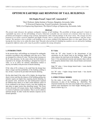 IJRET: International Journal of Research in Engineering and Technology eISSN: 2319-1163 | pISSN: 2321-7308
__________________________________________________________________________________________
Volume: 03 Special Issue: 06 | May-2014 | RRDCE - 2014, Available @ http://www.ijret.org 230
OPTIMUM EARTHQUAKE RESPONSE OF TALL BUILDINGS
B.K Raghu Prasad1
, Sajeet S.B2
, Amarnath K 3
1
Retd. Professor, Indian Institute of Science, Bangalore, Karnataka, India
2
Jr.Structural Engineering, Prasad Consultants, Karnataka, India
3
HOD, Civil Engineering Department, The Oxford College of Engineering, Karnataka, India
Abstract
The present study discusses the optimum earthquake response of tall buildings. The possibility of design approach is based on
‘expendable top storey’ for the tall buildings. If such a behaviour is feasible one can conceive of a structure whose top storey is
permitted and designed to undergo large inelastic deformations while reducing damage in the lower storey. The concept was first
proposed in an earlier research (Jagadish and Raghu Prasad). Such a concept juxtaposes the often-mentioned ‘soft first storey’
concept. The question is how to design a tall building so as to cause yielding of the uppermost floor or a few upper flowers, thus
leaving the lower floor to be within the elastic limit? Recently observed that if a building has members size are derived for buildings
designed for different values of R, it may be possible to optimize the energy absorption.
----------------------------------------------------------------------***--------------------------------------------------------------------
1. INTRODUCTION
In the present days, tall buildings are designed for earthquake
resistance according to the earthquake zone they are in. They
are designed for a known R value. The base shear increases as
the R value decreases. So the zones where the Earth Quake is
expected to be stronger, the building is designed for lesser R
value, so as to allow for inelastic deformation (which is
anyway inevitable) with provision of ductile detailing.
If the value of R is chosen to be small then the design base
shear is larger and thus probability of the building yielding is
less. In fact, it need not be provided with ductile detailing.
On the other hand if the value of R is higher, the design base
shear is lower and thus the chances of the building getting into
inelastic regime are higher thus requiring ductile detailing. In
the present work, structural size and reinforcement required
for different base shears or in other words different values of
R are combined in one frame in such a way that yielding can
take place in upper stories thus absorbing energy. The lower
stories obviously will remain elastic. Such a building is found
to consist of optimum sized members. Thus it can be called as
optimum design. In other words the inelastic response can be
termed optimum.
R -Value
With the "R" value located in the denominator of the
calculation for the lateral load on the building, higher "R"
value reduces the total load on the building. "R" values range
from 1.5 for unreinforced concrete and masonry shear walls to
8 for properly detailed shear walls, braced frames and moment
frames.
High "R" value -> lower design lateral loads -> more ductile
detailing expense.
low "R" value -> higher design lateral loads -> less ductile
detailing expense.
2. STRUCTURAL MODEL
For this study, a nine storey building is considered. The
dimensions in plan of the building are 48mX20m. The
structural models have the same story height of 3m. and have a
uniform mass distribution over their height. Building plan is
shown is below fig.2.2 a
 