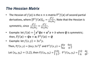 The Hessian Matrix
• The Hessian of 𝑓(𝒙) is the 𝑛 × 𝑛 matrix 𝛻2
𝑓(𝒙) of second partial
derivatives, where 𝛻2𝑓 𝒙 𝑖𝑗 =
𝜕2𝑓
𝜕𝑥𝑖𝜕𝑥𝑗
. Note that the Hessian is
symmetric, since
𝜕2𝑓
𝜕𝑥𝑖𝜕𝑥𝑗
=
𝜕2𝑓
𝜕𝑥𝑗𝜕𝑥𝑖
.
• Example: let 𝑓 𝒙 =
1
2
𝒙𝑇𝑸𝒙 + 𝒂𝑇𝒙 + 𝑏 where 𝑸 is symmetric;
then, 𝛻𝑓 𝒙 = 𝑸𝒙 + 𝒂; 𝛻2𝑓 𝒙 = 𝑸
• Example: let 𝑓 𝑥, 𝑦 = 3𝑥2𝑦.
Then, 𝛻𝑓 𝑥, 𝑦 = 6𝑥𝑦, 3𝑥2 𝑇 and 𝛻2𝑓 𝑥, 𝑦 =
6𝑦 6𝑥
6𝑥 0
.
Let 𝑥0, 𝑦0 = 1,2 , then 𝛻𝑓 𝑥0, 𝑦0 =
12
3
, 𝛻2𝑓 𝑥0, 𝑦0 =
12 6
6 0
.
 