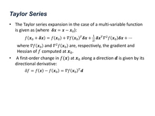Taylor Series
• The Taylor series expansion in the case of a multi-variable function
is given as (where 𝜹𝒙 = 𝒙 − 𝒙0):
𝑓 𝒙0 + 𝜹𝒙 = 𝑓 𝒙0 + 𝛻𝑓 𝒙0
𝑇𝜹𝒙 +
1
2!
𝜹𝒙𝑇𝛻2𝑓 𝒙0 𝜹𝒙 + ⋯
where 𝛻𝑓 𝒙0 and 𝛻2𝑓 𝒙0 are, respectively, the gradient and
Hessian of 𝑓 computed at 𝒙0.
• A first-order change in 𝑓(𝒙) at 𝒙0 along a direction 𝒅 is given by its
directional derivative:
𝛿𝑓 = 𝑓 𝒙 − 𝑓 𝒙0 = 𝛻𝑓 𝒙0
𝑇
𝒅
 