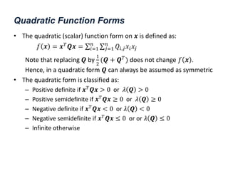 Quadratic Function Forms
• The quadratic (scalar) function form on 𝒙 is defined as:
𝑓 𝒙 = 𝒙𝑇
𝑸𝒙 = 𝑄𝑖,𝑗𝑥𝑖𝑥𝑗
𝑛
𝑗=1
𝑛
𝑖=1
Note that replacing 𝑸 by
1
2
(𝑸 + 𝑸𝑇
) does not change 𝑓 𝒙 .
Hence, in a quadratic form 𝑸 can always be assumed as symmetric
• The quadratic form is classified as:
– Positive definite if 𝒙𝑇𝑸𝒙 > 0 or 𝜆 𝑸 > 0
– Positive semidefinite if 𝒙𝑇
𝑸𝒙 ≥ 0 or 𝜆 𝑸 ≥ 0
– Negative definite if 𝒙𝑇
𝑸𝒙 < 0 or 𝜆 𝑸 < 0
– Negative semidefinite if 𝒙𝑇
𝑸𝒙 ≤ 0 or or 𝜆 𝑸 ≤ 0
– Infinite otherwise
 