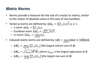 Matrix Norms
• Norms provide a measure for the size of a vector or matrix, similar
to the notion of absolute value in the case of real numbers.
• Vector p-norms are defined by: 𝒙 𝑝 = 𝑥𝑖
𝑛
𝑖=1
1
𝑝, 𝑝 ≥ 1.
– 1-norm: 𝒙 1 = 𝑥𝑖
𝑛
𝑖=1 ,
– Euclidean norm: 𝒙 2 = 𝑥𝑖
2
𝑛
𝑖=1 ,
– ∞-norm: 𝒙 ∞ = max
1≤𝑖≤𝑛
𝑥𝑖 .
• Induced matrix norms are defined by: 𝑨 = max
𝑥 =1
𝑨𝒙 ≤ 𝑨 𝒙 .
– 𝑨 1 = max
1≤𝑗<𝑛
𝐴𝑖,𝑗
𝑛
𝑖=1 (the largest column sum of 𝑨)
– 𝑨 2 = 𝜆𝑚𝑎𝑥(𝑨𝑇𝑨), where 𝜆𝑚𝑎𝑥 is the largest eigenvalue of 𝑨
– 𝑨 ∞ = max
1≤𝑖≤𝑛
𝐴𝑖,𝑗
𝑛
𝑗=1 (the largest row sum of 𝑨)
 