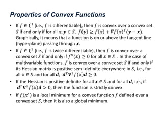 Properties of Convex Functions
• If 𝑓 ∈ ∁1
(i.e., 𝑓 is differentiable), then 𝑓 is convex over a convex set
𝑆 if and only if for all 𝒙, 𝒚 ∈ 𝑆, 𝑓 𝒚 ≥ 𝑓 𝒙 + 𝛻𝑓 𝒙 𝑇
(𝒚 − 𝒙).
Graphically, it means that a function is on or above the tangent line
(hyperplane) passing through 𝒙.
• If 𝑓 ∈ ∁2
(i.e., 𝑓 is twice differentiable), then 𝑓 is convex over a
convex set 𝑆 if and only if 𝑓′′(𝒙) ≥ 0 for all 𝒙 ∈ 𝑆 . In the case of
multivariable functions, 𝑓 is convex over a convex set 𝑆 if and only if
its Hessian matrix is positive semi-definite everywhere in 𝑆, i.e., for
all 𝒙 ∈ 𝑆 and for all 𝒅, 𝒅𝑇
𝛁2
𝑓 𝒙 𝒅 ≥ 0.
• If the Hessian is positive definite for all 𝒙 ∈ 𝑆 and for all 𝒅, i.e., if
𝒅𝑇𝛁2𝑓 𝒙 𝒅 > 0, then the function is strictly convex.
• If 𝑓(𝒙∗
) is a local minimum for a convex function 𝑓 defined over a
convex set 𝑆, then it is also a global minimum.
 