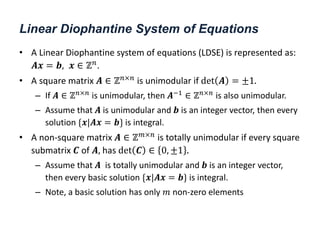Linear Diophantine System of Equations
• A Linear Diophantine system of equations (LDSE) is represented as:
𝑨𝒙 = 𝒃, 𝒙 ∈ ℤ𝑛.
• A square matrix 𝑨 ∈ ℤ𝑛×𝑛
is unimodular if det 𝑨 = ±1.
– If 𝑨 ∈ ℤ𝑛×𝑛
is unimodular, then 𝑨−1
∈ ℤ𝑛×𝑛
is also unimodular.
– Assume that 𝑨 is unimodular and 𝒃 is an integer vector, then every
solution {𝒙|𝑨𝒙 = 𝒃} is integral.
• A non-square matrix 𝑨 ∈ ℤ𝑚×𝑛
is totally unimodular if every square
submatrix 𝑪 of 𝑨, has det 𝑪 ∈ 0, ±1 .
– Assume that 𝑨 is totally unimodular and 𝒃 is an integer vector,
then every basic solution {𝒙|𝑨𝒙 = 𝒃} is integral.
– Note, a basic solution has only 𝑚 non-zero elements
 