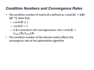 Condition Numbers and Convergence Rates
• The condition number of matrix 𝑨 is defined as: 𝑐𝑜𝑛𝑑 𝑨 = 𝑨 ∙
𝑨−1
. Note that,
– 𝑐𝑜𝑛𝑑 𝑨 ≥ 1
– 𝑐𝑜𝑛𝑑 𝑰 = 1
– If 𝑨 is symmetric with real eigenvalues, then 𝑐𝑜𝑛𝑑 𝑨 =
𝜆𝑚𝑎𝑥(𝑨)/𝜆𝑚𝑖𝑛(𝑨).
• The condition number of the Hessian matrix affects the
convergence rate of the optimization algorithm
 