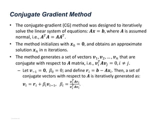 Conjugate Gradient Method
• The conjugate-gradient (CG) method was designed to iteratively
solve the linear system of equations: 𝑨𝒙 = 𝒃, where 𝑨 is assumed
normal, i.e., 𝑨𝑇
𝑨 = 𝑨𝑨𝑇
.
• The method initializes with 𝒙0 = 𝟎, and obtains an approximate
solution 𝒙𝑛 in 𝑛 iterations.
• The method generates a set of vectors 𝒗1, 𝒗2, … , 𝒗𝑛 that are
conjugate with respect to 𝑨 matrix, i.e., 𝒗𝑖
𝑇
𝑨𝒗𝑗 = 0, 𝑖 ≠ 𝑗.
– Let 𝒗−1 = 𝟎, 𝛽0 = 0; and define 𝒓𝑖 = 𝒃 − 𝑨𝒙𝑖. Then, a set of
conjugate vectors with respect to 𝑨 is iteratively generated as:
𝒗𝑖 = 𝒓𝑖 + 𝛽𝑖𝒗𝑖−1, 𝛽𝑖 =
𝒗𝑖
𝑇
𝑨𝒓𝑖
𝒗𝑖
𝑇𝑨𝒗𝑖
.
View publication stats
View publication stats
 