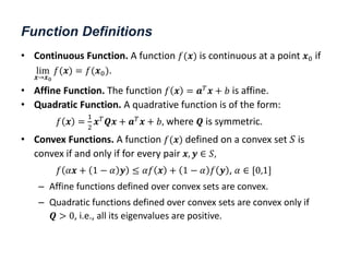 Function Definitions
• Continuous Function. A function 𝑓(𝒙) is continuous at a point 𝒙0 if
lim
𝒙→𝒙0
𝑓(𝒙) = 𝑓(𝒙0).
• Affine Function. The function 𝑓 𝒙 = 𝒂𝑇𝒙 + 𝑏 is affine.
• Quadratic Function. A quadrative function is of the form:
𝑓 𝒙 =
1
2
𝒙𝑇𝑸𝒙 + 𝒂𝑇𝒙 + 𝑏, where 𝑸 is symmetric.
• Convex Functions. A function 𝑓(𝒙) defined on a convex set 𝑆 is
convex if and only if for every pair 𝒙, 𝒚 ∈ 𝑆,
𝑓 𝛼𝒙 + 1 − 𝛼 𝒚 ≤ 𝛼𝑓 𝒙 + 1 − 𝛼 𝑓 𝒚 , 𝛼 ∈ [0,1]
– Affine functions defined over convex sets are convex.
– Quadratic functions defined over convex sets are convex only if
𝑸 > 0, i.e., all its eigenvalues are positive.
 