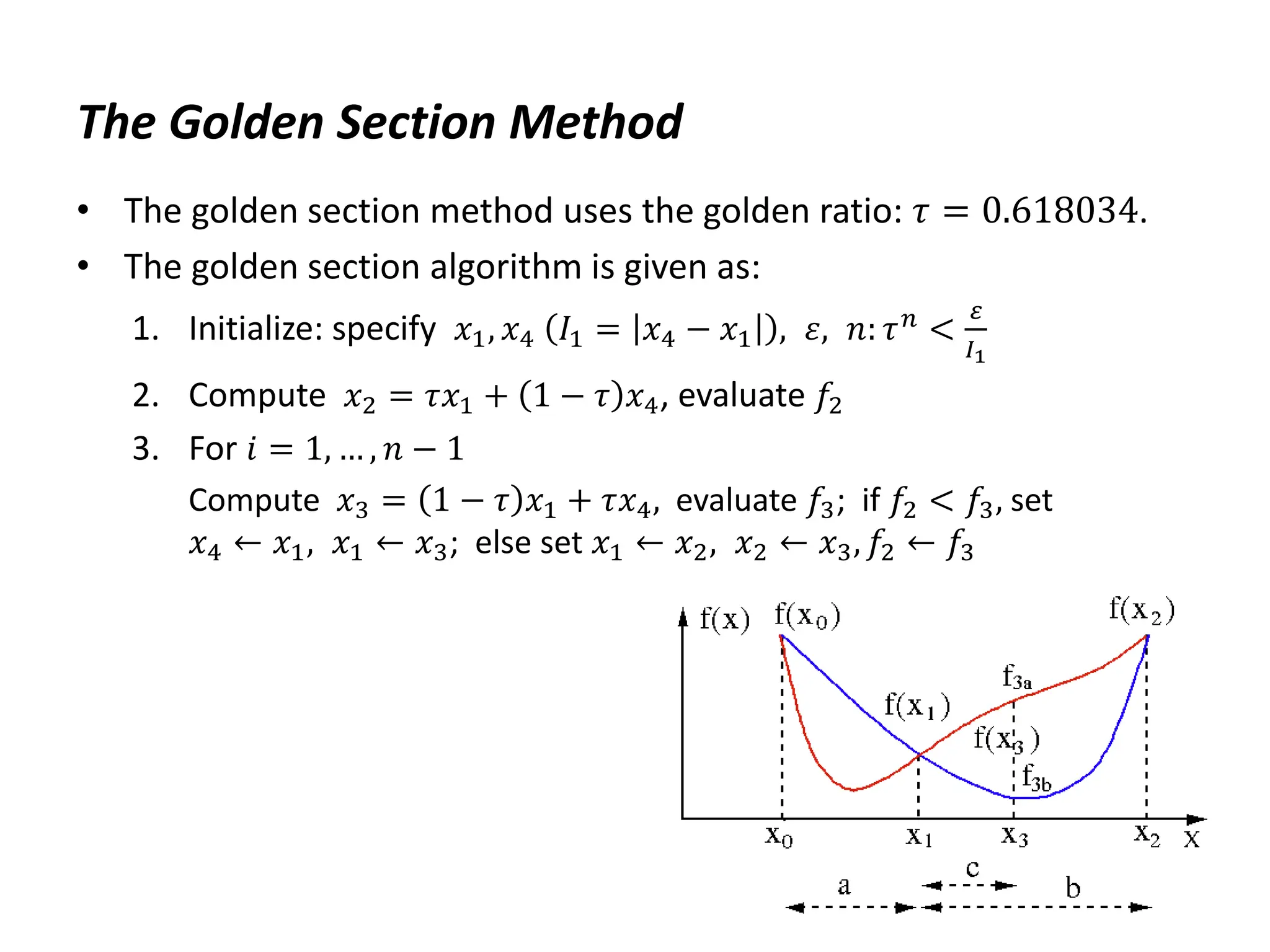 The Golden Section Method
• The golden section method uses the golden ratio: 𝜏 = 0.618034.
• The golden section algorithm is given as:
1. Initialize: specify 𝑥1, 𝑥4 𝐼1 = 𝑥4 − 𝑥1 , 𝜀, 𝑛: 𝜏𝑛 <
𝜀
𝐼1
2. Compute 𝑥2 = 𝜏𝑥1 + 1 − 𝜏 𝑥4, evaluate 𝑓2
3. For 𝑖 = 1, … , 𝑛 − 1
Compute 𝑥3 = 1 − 𝜏 𝑥1 + 𝜏𝑥4, evaluate 𝑓3; if 𝑓2 < 𝑓3, set
𝑥4 ← 𝑥1, 𝑥1 ← 𝑥3; else set 𝑥1 ← 𝑥2, 𝑥2 ← 𝑥3, 𝑓2 ← 𝑓3
 