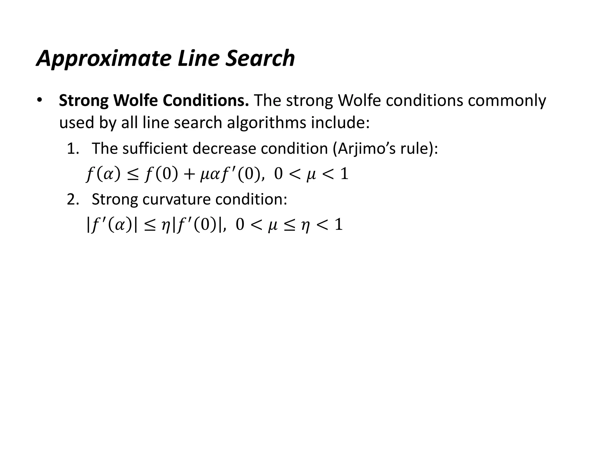 Approximate Line Search
• Strong Wolfe Conditions. The strong Wolfe conditions commonly
used by all line search algorithms include:
1. The sufficient decrease condition (Arjimo’s rule):
𝑓 𝛼 ≤ 𝑓 0 + 𝜇𝛼𝑓′
(0), 0 < 𝜇 < 1
2. Strong curvature condition:
𝑓′
𝛼 ≤ 𝜂 𝑓′
0 , 0 < 𝜇 ≤ 𝜂 < 1
 