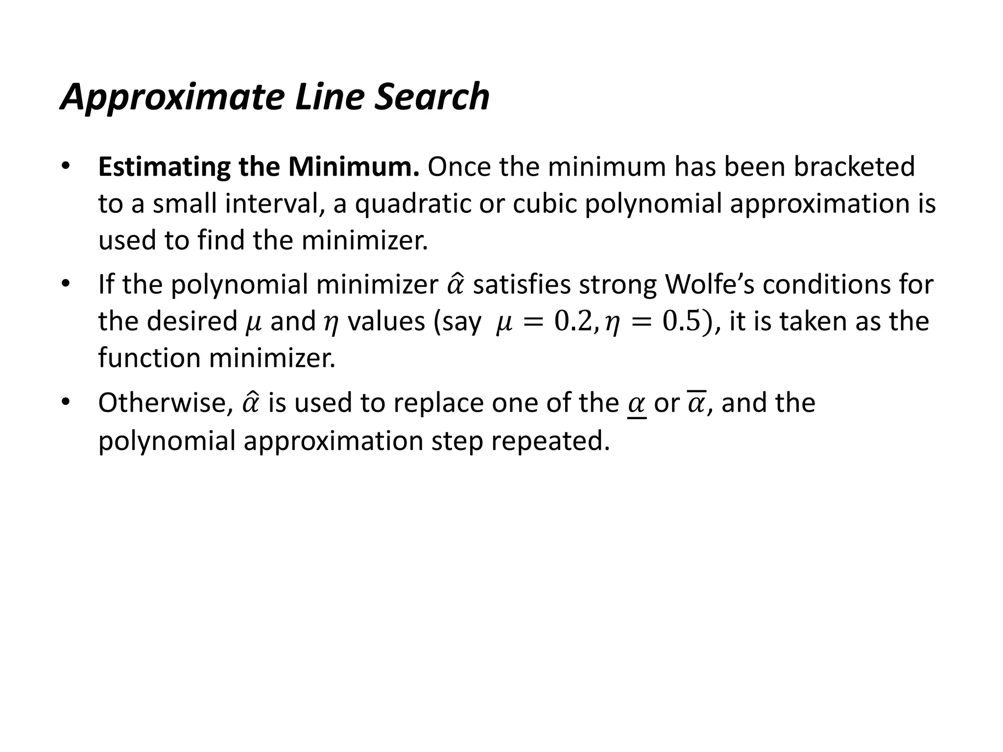 Approximate Line Search
• Estimating the Minimum. Once the minimum has been bracketed
to a small interval, a quadratic or cubic polynomial approximation is
used to find the minimizer.
• If the polynomial minimizer 𝛼 satisfies strong Wolfe’s conditions for
the desired 𝜇 and 𝜂 values (say 𝜇 = 0.2, 𝜂 = 0.5), it is taken as the
function minimizer.
• Otherwise, 𝛼 is used to replace one of the 𝛼 or 𝛼, and the
polynomial approximation step repeated.
 