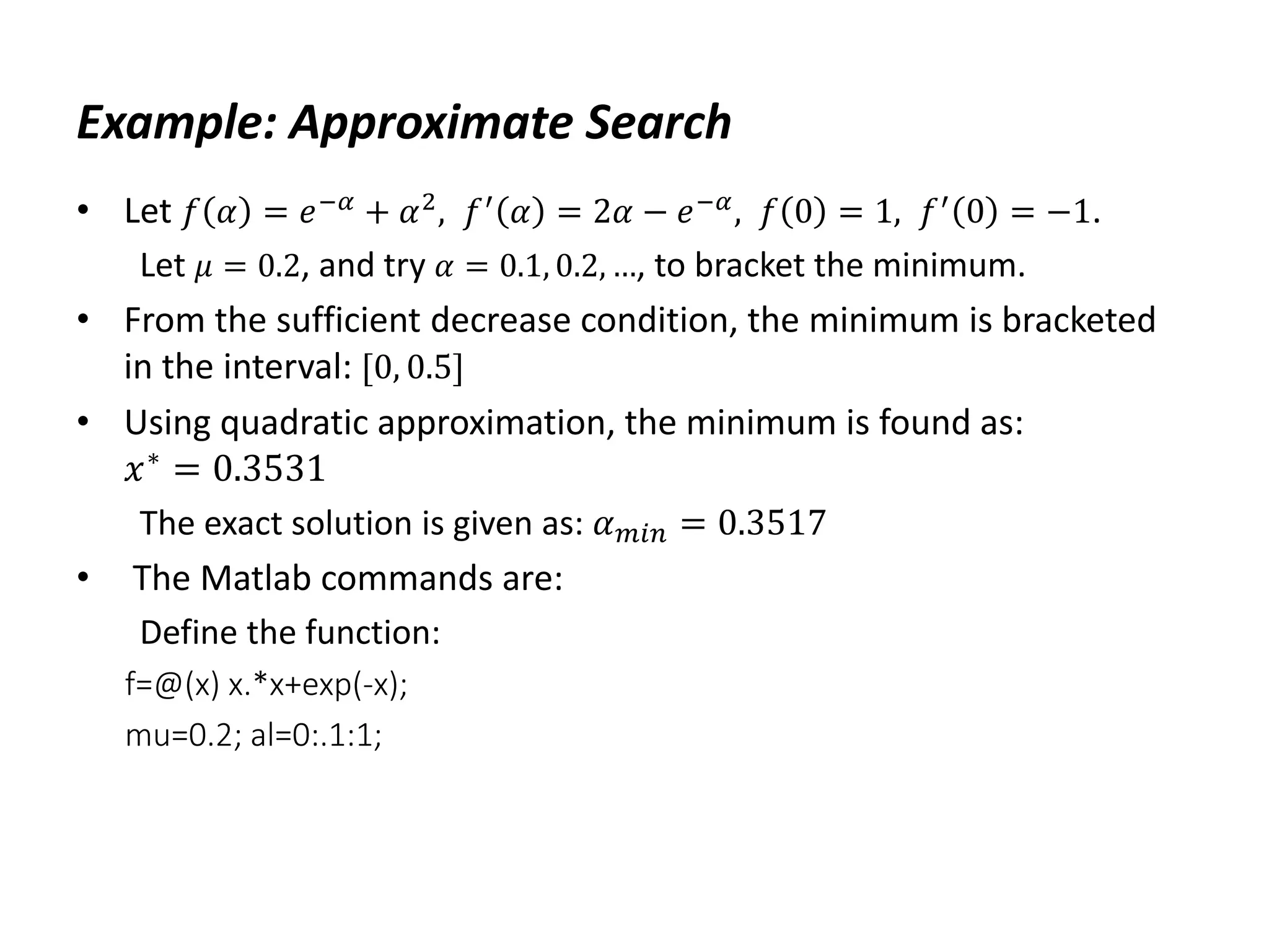 Example: Approximate Search
• Let 𝑓 𝛼 = 𝑒−𝛼 + 𝛼2, 𝑓′ 𝛼 = 2𝛼 − 𝑒−𝛼, 𝑓 0 = 1, 𝑓′ 0 = −1.
Let 𝜇 = 0.2, and try 𝛼 = 0.1, 0.2, …, to bracket the minimum.
• From the sufficient decrease condition, the minimum is bracketed
in the interval: [0, 0.5]
• Using quadratic approximation, the minimum is found as:
𝑥∗
= 0.3531
The exact solution is given as: 𝛼𝑚𝑖𝑛 = 0.3517
• The Matlab commands are:
Define the function:
f=@(x) x.*x+exp(-x);
mu=0.2; al=0:.1:1;
 