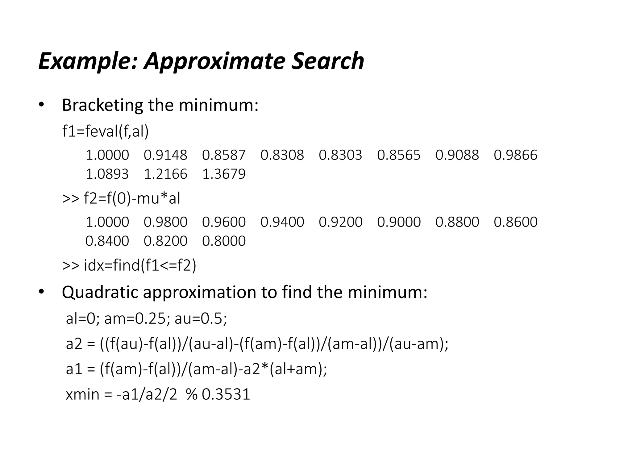 Example: Approximate Search
• Bracketing the minimum:
f1=feval(f,al)
1.0000 0.9148 0.8587 0.8308 0.8303 0.8565 0.9088 0.9866
1.0893 1.2166 1.3679
>> f2=f(0)-mu*al
1.0000 0.9800 0.9600 0.9400 0.9200 0.9000 0.8800 0.8600
0.8400 0.8200 0.8000
>> idx=find(f1<=f2)
• Quadratic approximation to find the minimum:
al=0; am=0.25; au=0.5;
a2 = ((f(au)-f(al))/(au-al)-(f(am)-f(al))/(am-al))/(au-am);
a1 = (f(am)-f(al))/(am-al)-a2*(al+am);
xmin = -a1/a2/2 % 0.3531
 