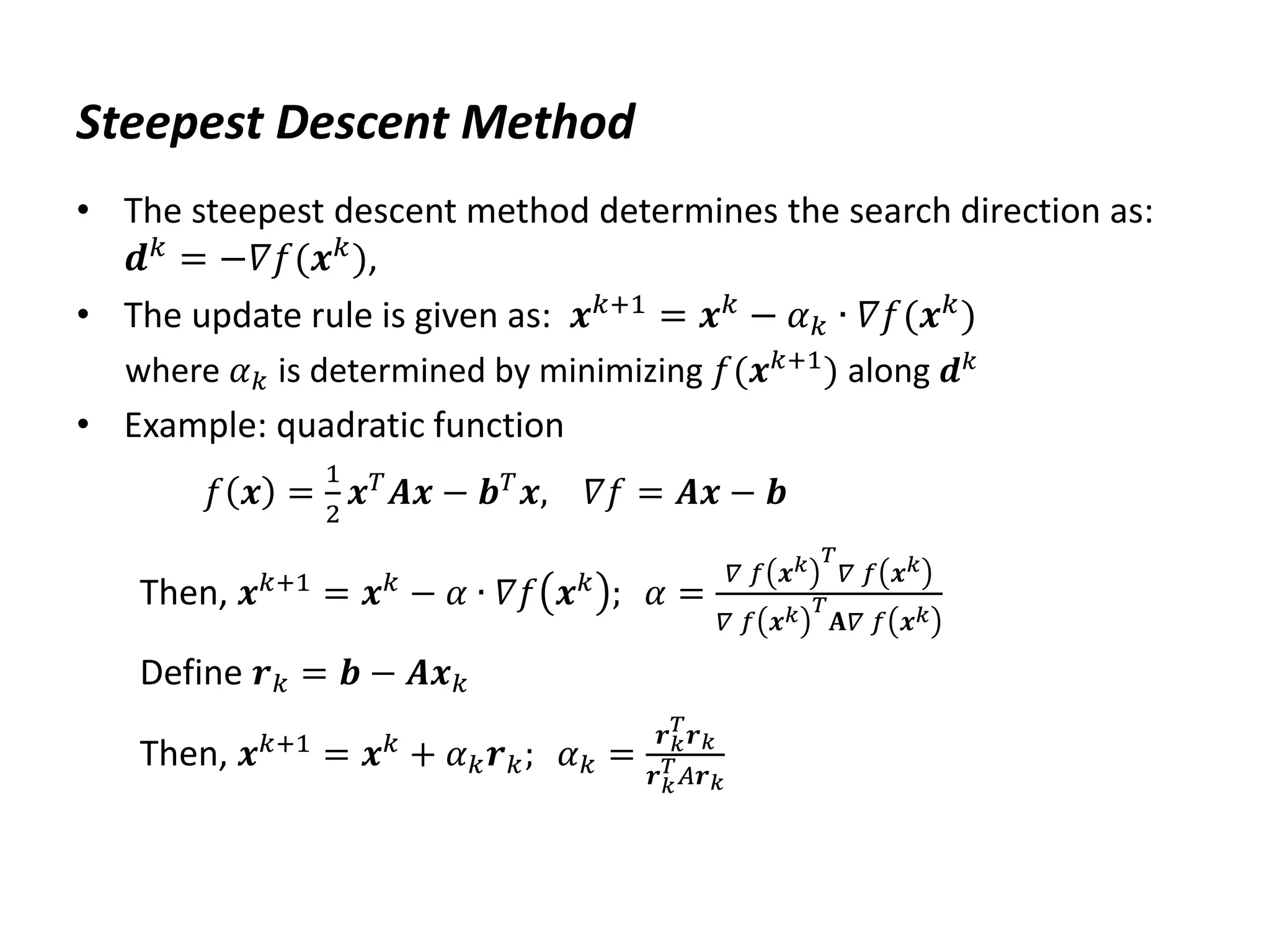 Steepest Descent Method
• The steepest descent method determines the search direction as:
𝒅𝑘 = −𝛻𝑓(𝒙𝑘),
• The update rule is given as: 𝒙𝑘+1
= 𝒙𝑘
− 𝛼𝑘 ∙ 𝛻𝑓(𝒙𝑘
)
where 𝛼𝑘 is determined by minimizing 𝑓(𝒙𝑘+1) along 𝒅𝑘
• Example: quadratic function
𝑓 𝒙 =
1
2
𝒙𝑇
𝑨𝒙 − 𝒃𝑇
𝒙, 𝛻𝑓 = 𝑨𝒙 − 𝒃
Then, 𝒙𝑘+1
= 𝒙𝑘
− 𝛼 ∙ 𝛻𝑓 𝒙𝑘
; 𝛼 =
𝛻 𝑓 𝒙𝑘 𝑇
𝛻 𝑓 𝒙𝑘
𝛻 𝑓 𝒙𝑘 𝑇
𝐀𝛻 𝑓 𝒙𝑘
Define 𝒓𝑘 = 𝒃 − 𝑨𝒙𝑘
Then, 𝒙𝑘+1
= 𝒙𝑘
+ 𝛼𝑘𝒓𝑘; 𝛼𝑘 =
𝒓𝑘
𝑇
𝒓𝑘
𝒓𝑘
𝑇𝐴𝒓𝑘
 