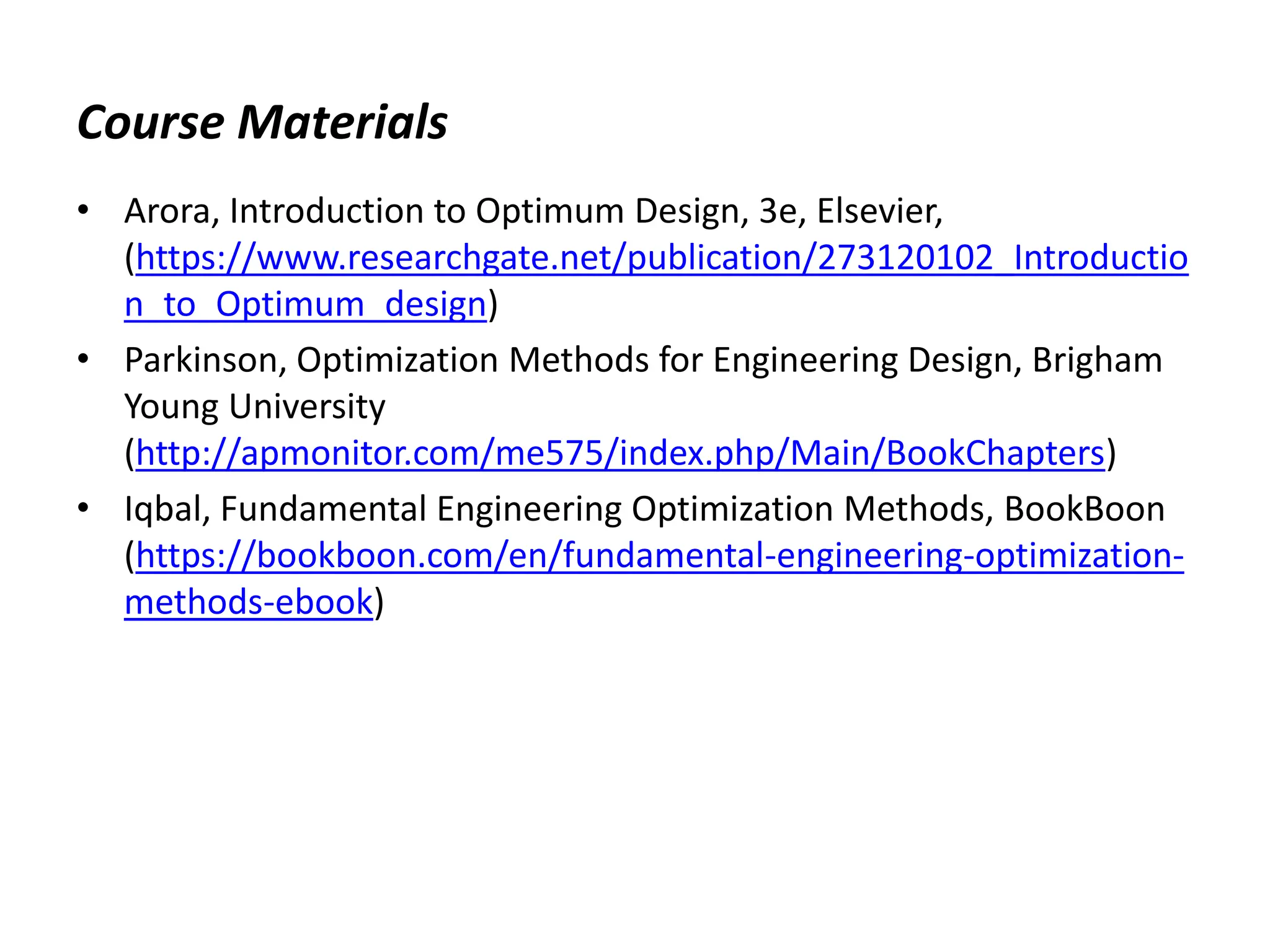 Course Materials
• Arora, Introduction to Optimum Design, 3e, Elsevier,
(https://www.researchgate.net/publication/273120102_Introductio
n_to_Optimum_design)
• Parkinson, Optimization Methods for Engineering Design, Brigham
Young University
(http://apmonitor.com/me575/index.php/Main/BookChapters)
• Iqbal, Fundamental Engineering Optimization Methods, BookBoon
(https://bookboon.com/en/fundamental-engineering-optimization-
methods-ebook)
 