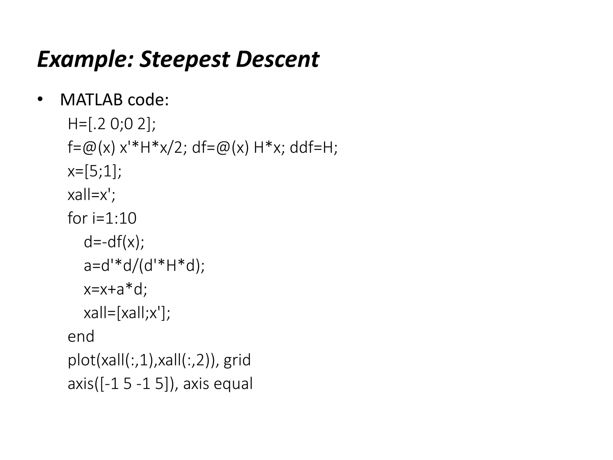 Example: Steepest Descent
• MATLAB code:
H=[.2 0;0 2];
f=@(x) x'*H*x/2; df=@(x) H*x; ddf=H;
x=[5;1];
xall=x';
for i=1:10
d=-df(x);
a=d'*d/(d'*H*d);
x=x+a*d;
xall=[xall;x'];
end
plot(xall(:,1),xall(:,2)), grid
axis([-1 5 -1 5]), axis equal
 