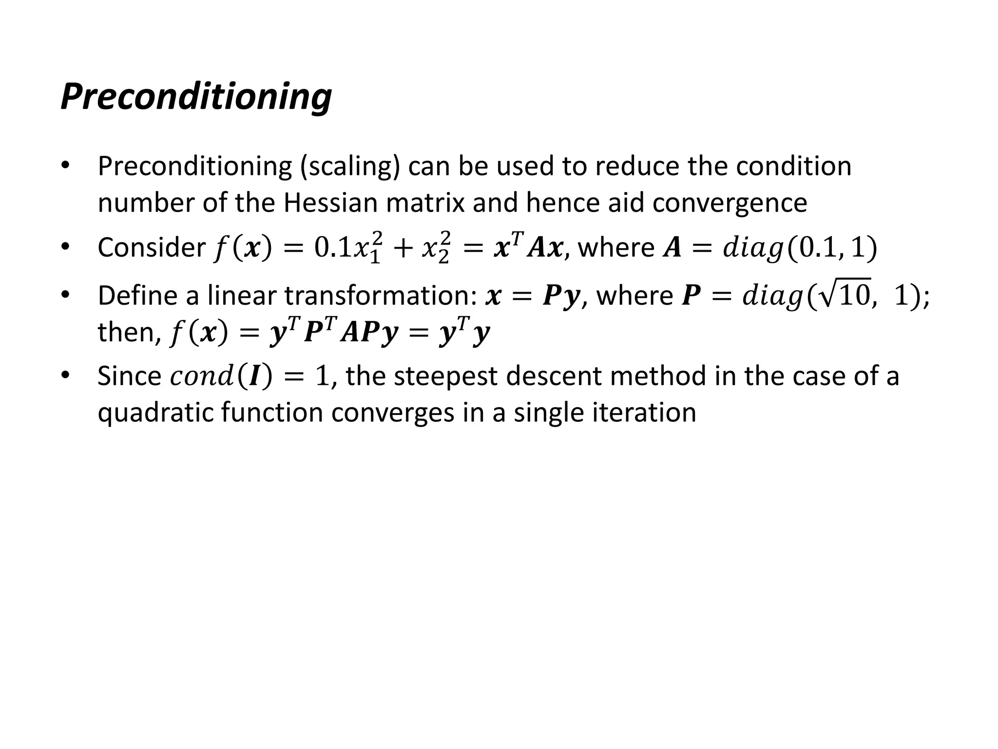 Preconditioning
• Preconditioning (scaling) can be used to reduce the condition
number of the Hessian matrix and hence aid convergence
• Consider 𝑓 𝒙 = 0.1𝑥1
2
+ 𝑥2
2
= 𝒙𝑇
𝑨𝒙, where 𝑨 = 𝑑𝑖𝑎𝑔(0.1, 1)
• Define a linear transformation: 𝒙 = 𝑷𝒚, where 𝑷 = 𝑑𝑖𝑎𝑔( 10, 1);
then, 𝑓 𝒙 = 𝒚𝑇
𝑷𝑇
𝑨𝑷𝒚 = 𝒚𝑇
𝒚
• Since 𝑐𝑜𝑛𝑑 𝑰 = 1, the steepest descent method in the case of a
quadratic function converges in a single iteration
 