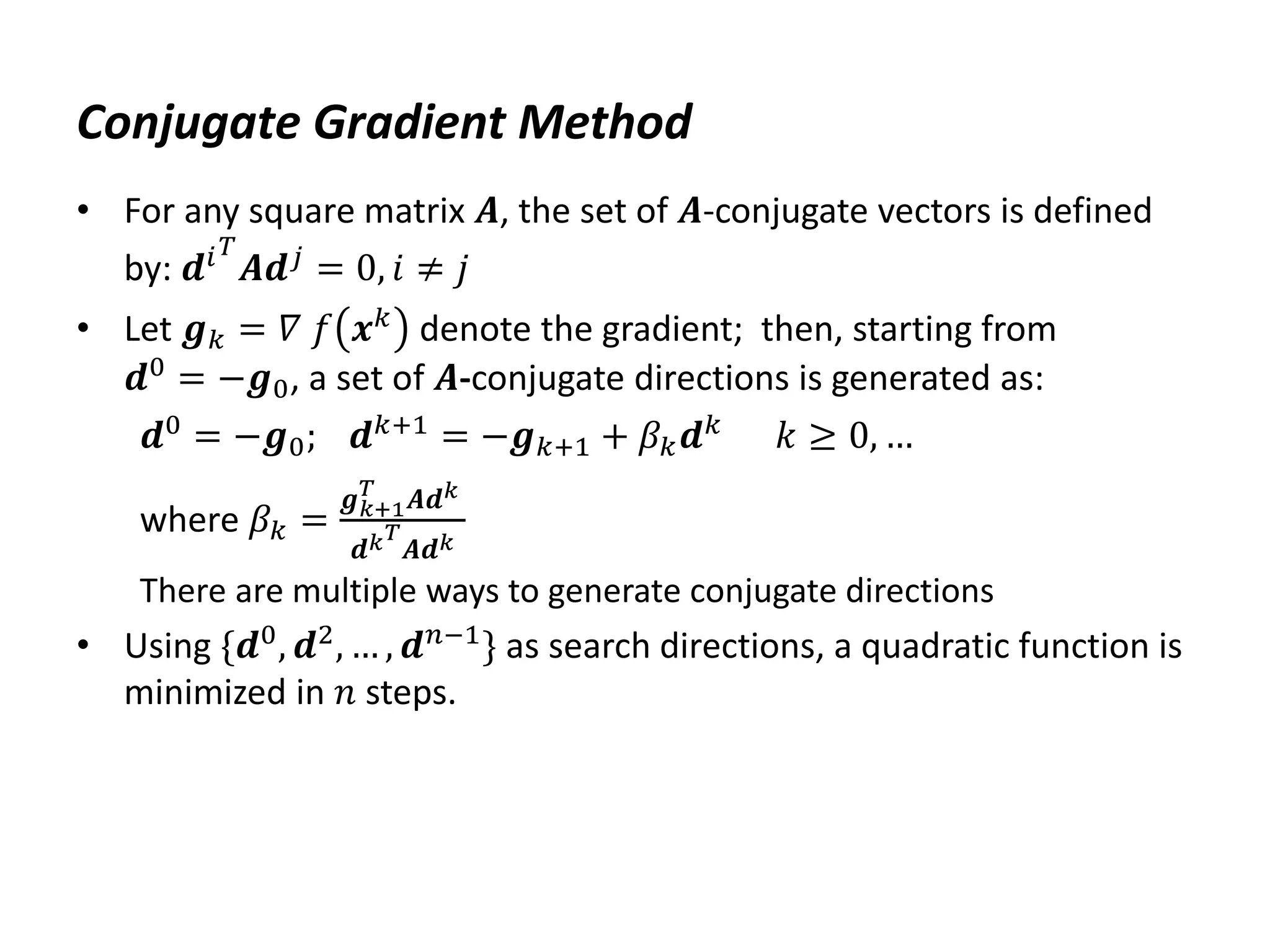 Conjugate Gradient Method
• For any square matrix 𝑨, the set of 𝑨-conjugate vectors is defined
by: 𝒅𝑖𝑇
𝑨𝒅𝑗 = 0, 𝑖 ≠ 𝑗
• Let 𝒈𝑘 = 𝛻 𝑓 𝒙𝑘 denote the gradient; then, starting from
𝒅0
= −𝒈0, a set of 𝑨-conjugate directions is generated as:
𝒅0 = −𝒈0; 𝒅𝑘+1 = −𝒈𝑘+1 + 𝛽𝑘𝒅𝑘 𝑘 ≥ 0, …
where 𝛽𝑘 =
𝒈𝑘+1
𝑇
𝑨𝒅𝑘
𝒅𝑘𝑇
𝑨𝒅𝑘
There are multiple ways to generate conjugate directions
• Using {𝒅0
, 𝒅2
, … , 𝒅𝑛−1
} as search directions, a quadratic function is
minimized in 𝑛 steps.
 