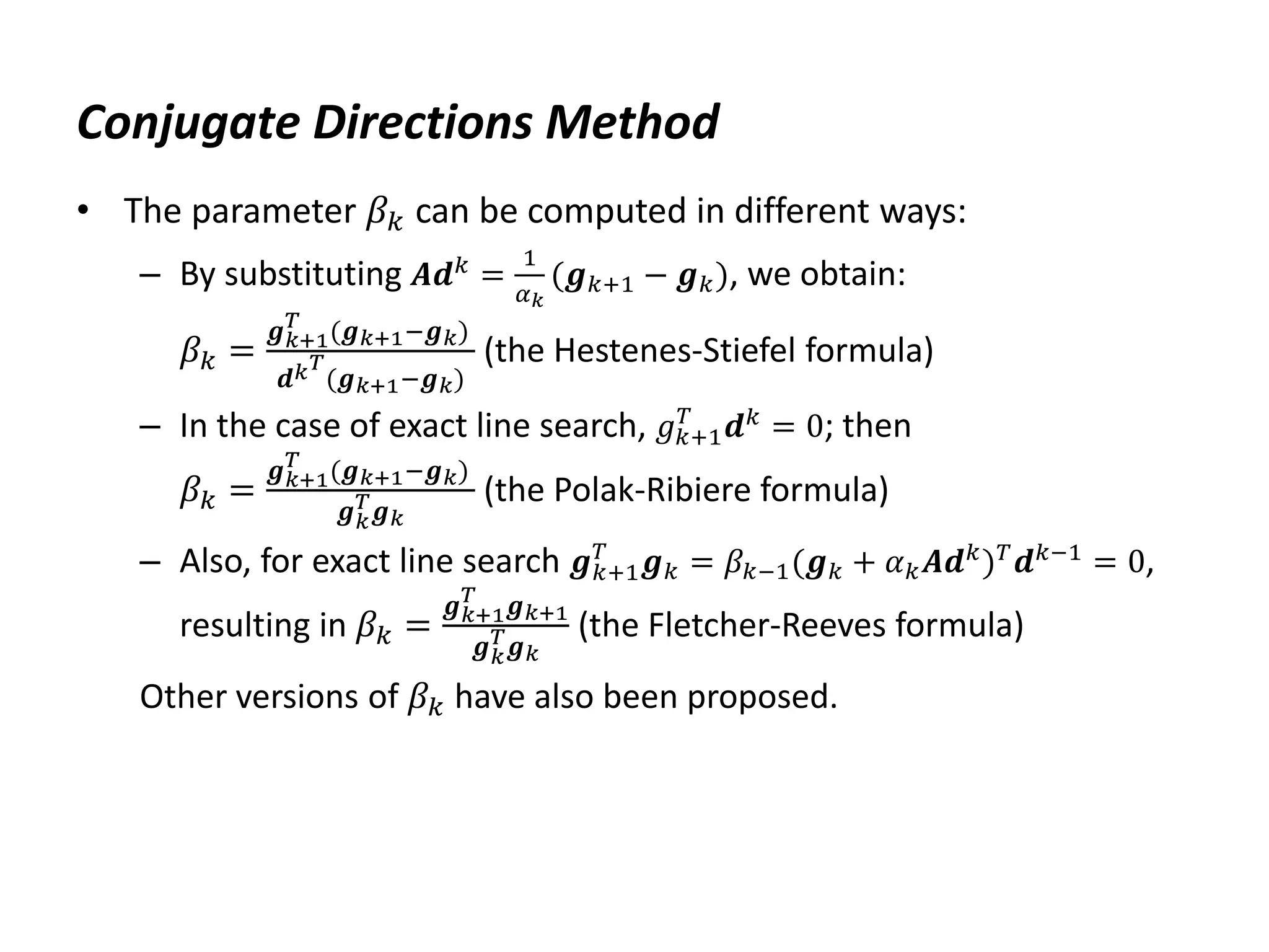 Conjugate Directions Method
• The parameter 𝛽𝑘 can be computed in different ways:
– By substituting 𝑨𝒅𝑘
=
1
𝛼𝑘
(𝒈𝑘+1 − 𝒈𝑘), we obtain:
𝛽𝑘 =
𝒈𝑘+1
𝑇
(𝒈𝑘+1−𝒈𝑘)
𝒅𝑘𝑇
(𝒈𝑘+1−𝒈𝑘)
(the Hestenes-Stiefel formula)
– In the case of exact line search, 𝑔𝑘+1
𝑇
𝒅𝑘
= 0; then
𝛽𝑘 =
𝒈𝑘+1
𝑇
(𝒈𝑘+1−𝒈𝑘)
𝒈𝑘
𝑇𝒈𝑘
(the Polak-Ribiere formula)
– Also, for exact line search 𝒈𝑘+1
𝑇
𝒈𝑘 = 𝛽𝑘−1(𝒈𝑘 + 𝛼𝑘𝑨𝒅𝑘
)𝑇
𝒅𝑘−1
= 0,
resulting in 𝛽𝑘 =
𝒈𝑘+1
𝑇
𝒈𝑘+1
𝒈𝑘
𝑇𝒈𝑘
(the Fletcher-Reeves formula)
Other versions of 𝛽𝑘 have also been proposed.
 