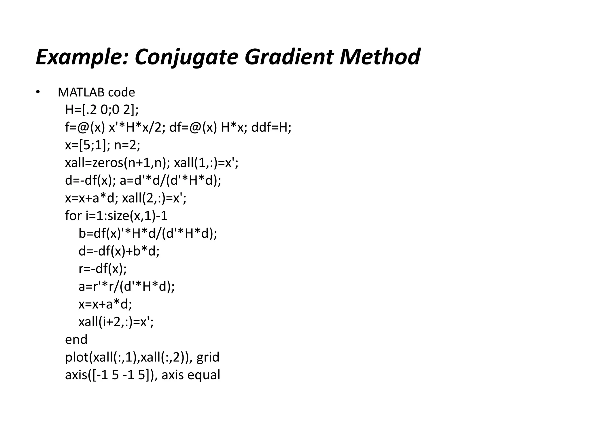 Example: Conjugate Gradient Method
• MATLAB code
H=[.2 0;0 2];
f=@(x) x'*H*x/2; df=@(x) H*x; ddf=H;
x=[5;1]; n=2;
xall=zeros(n+1,n); xall(1,:)=x';
d=-df(x); a=d'*d/(d'*H*d);
x=x+a*d; xall(2,:)=x';
for i=1:size(x,1)-1
b=df(x)'*H*d/(d'*H*d);
d=-df(x)+b*d;
r=-df(x);
a=r'*r/(d'*H*d);
x=x+a*d;
xall(i+2,:)=x';
end
plot(xall(:,1),xall(:,2)), grid
axis([-1 5 -1 5]), axis equal
 