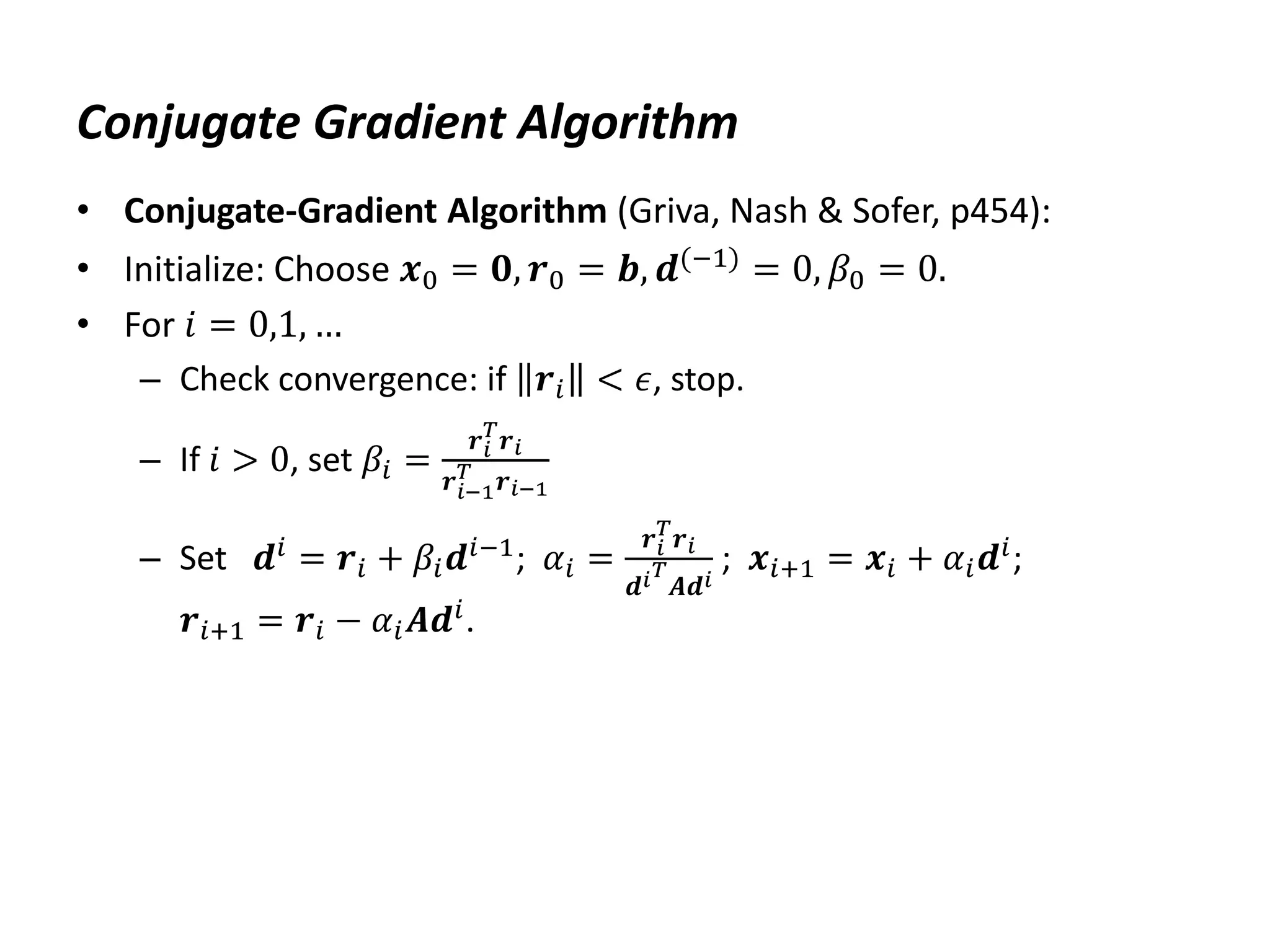 Conjugate Gradient Algorithm
• Conjugate-Gradient Algorithm (Griva, Nash & Sofer, p454):
• Initialize: Choose 𝒙0 = 𝟎, 𝒓0 = 𝒃, 𝒅(−1) = 0, 𝛽0 = 0.
• For 𝑖 = 0,1, …
– Check convergence: if 𝒓𝑖 < 𝜖, stop.
– If 𝑖 > 0, set 𝛽𝑖 =
𝒓𝑖
𝑇
𝒓𝑖
𝒓𝑖−1
𝑇 𝒓𝑖−1
– Set 𝒅𝑖
= 𝒓𝑖 + 𝛽𝑖𝒅𝑖−1
; 𝛼𝑖 =
𝒓𝑖
𝑇
𝒓𝑖
𝒅𝑖𝑇
𝑨𝒅𝑖
; 𝒙𝑖+1 = 𝒙𝑖 + 𝛼𝑖𝒅𝑖
;
𝒓𝑖+1 = 𝒓𝑖 − 𝛼𝑖𝑨𝒅𝑖.
 