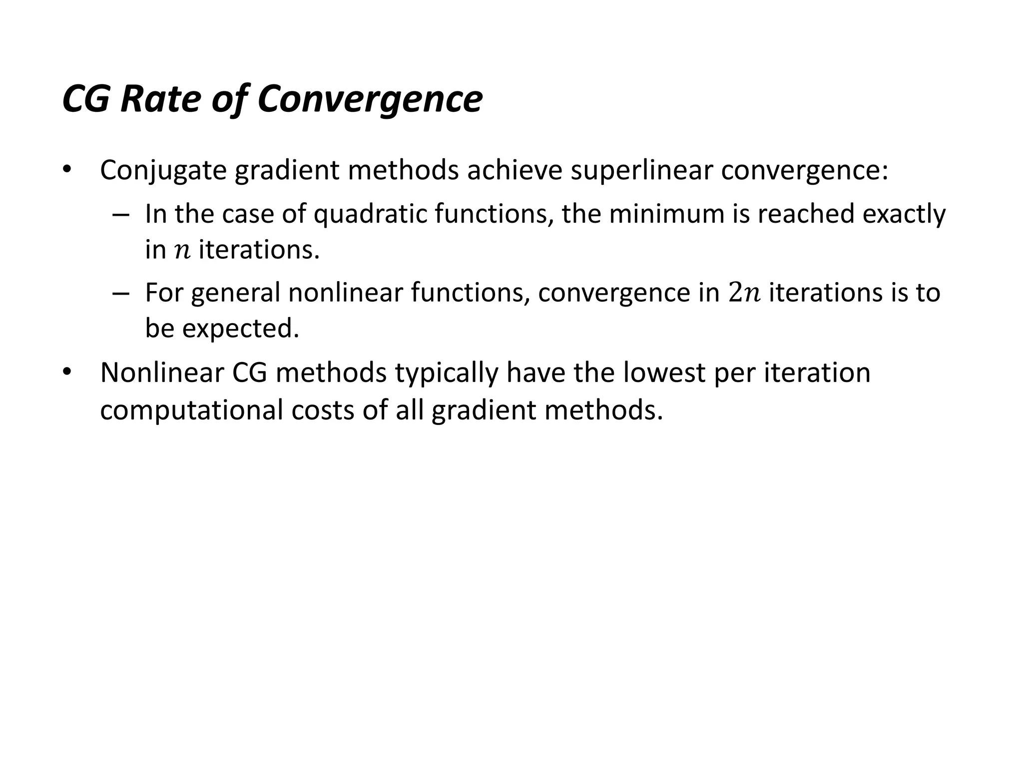 CG Rate of Convergence
• Conjugate gradient methods achieve superlinear convergence:
– In the case of quadratic functions, the minimum is reached exactly
in 𝑛 iterations.
– For general nonlinear functions, convergence in 2𝑛 iterations is to
be expected.
• Nonlinear CG methods typically have the lowest per iteration
computational costs of all gradient methods.
 
