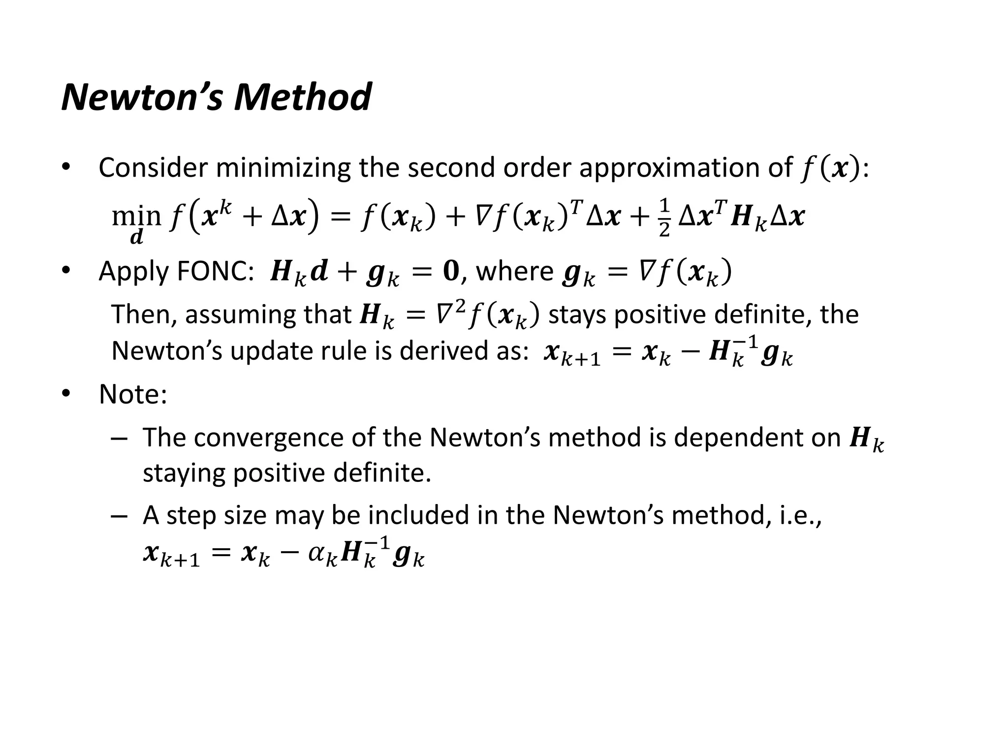 Newton’s Method
• Consider minimizing the second order approximation of 𝑓 𝒙 :
min
𝒅
𝑓 𝒙𝑘 + Δ𝒙 = 𝑓 𝒙𝑘 + 𝛻𝑓 𝒙𝑘
𝑇Δ𝒙 + 1
2 Δ𝒙𝑇𝑯𝑘Δ𝒙
• Apply FONC: 𝑯𝑘𝒅 + 𝒈𝑘 = 𝟎, where 𝒈𝑘 = 𝛻𝑓 𝒙𝑘
Then, assuming that 𝑯𝑘 = 𝛻2
𝑓 𝒙𝑘 stays positive definite, the
Newton’s update rule is derived as: 𝒙𝑘+1 = 𝒙𝑘 − 𝑯𝑘
−1
𝒈𝑘
• Note:
– The convergence of the Newton’s method is dependent on 𝑯𝑘
staying positive definite.
– A step size may be included in the Newton’s method, i.e.,
𝒙𝑘+1 = 𝒙𝑘 − 𝛼𝑘𝑯𝑘
−1
𝒈𝑘
 