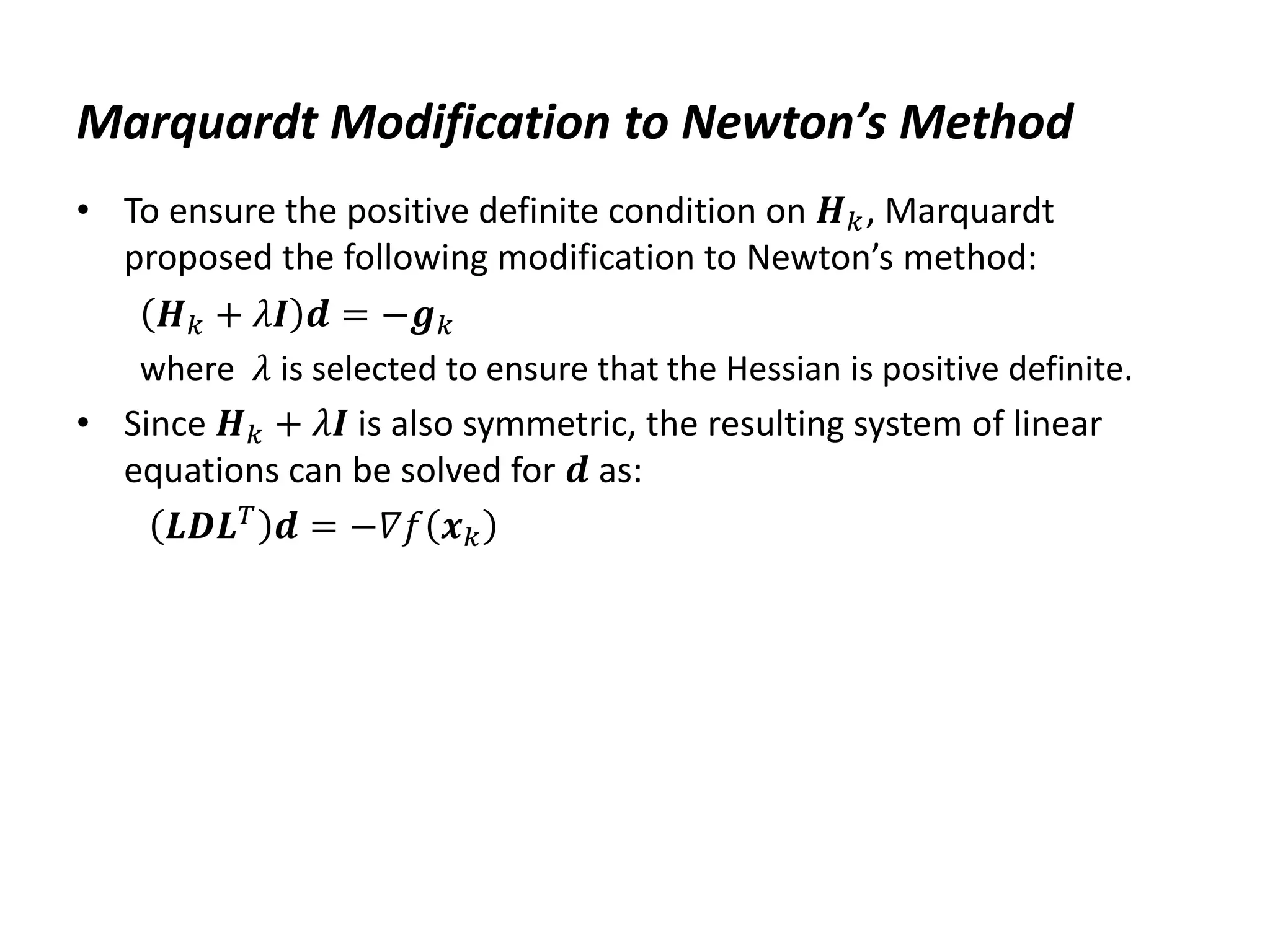 Marquardt Modification to Newton’s Method
• To ensure the positive definite condition on 𝑯𝑘, Marquardt
proposed the following modification to Newton’s method:
𝑯𝑘 + 𝜆𝑰 𝒅 = −𝒈𝑘
where 𝜆 is selected to ensure that the Hessian is positive definite.
• Since 𝑯𝑘 + 𝜆𝑰 is also symmetric, the resulting system of linear
equations can be solved for 𝒅 as:
𝑳𝑫𝑳𝑇
𝒅 = −𝛻𝑓 𝒙𝑘
 