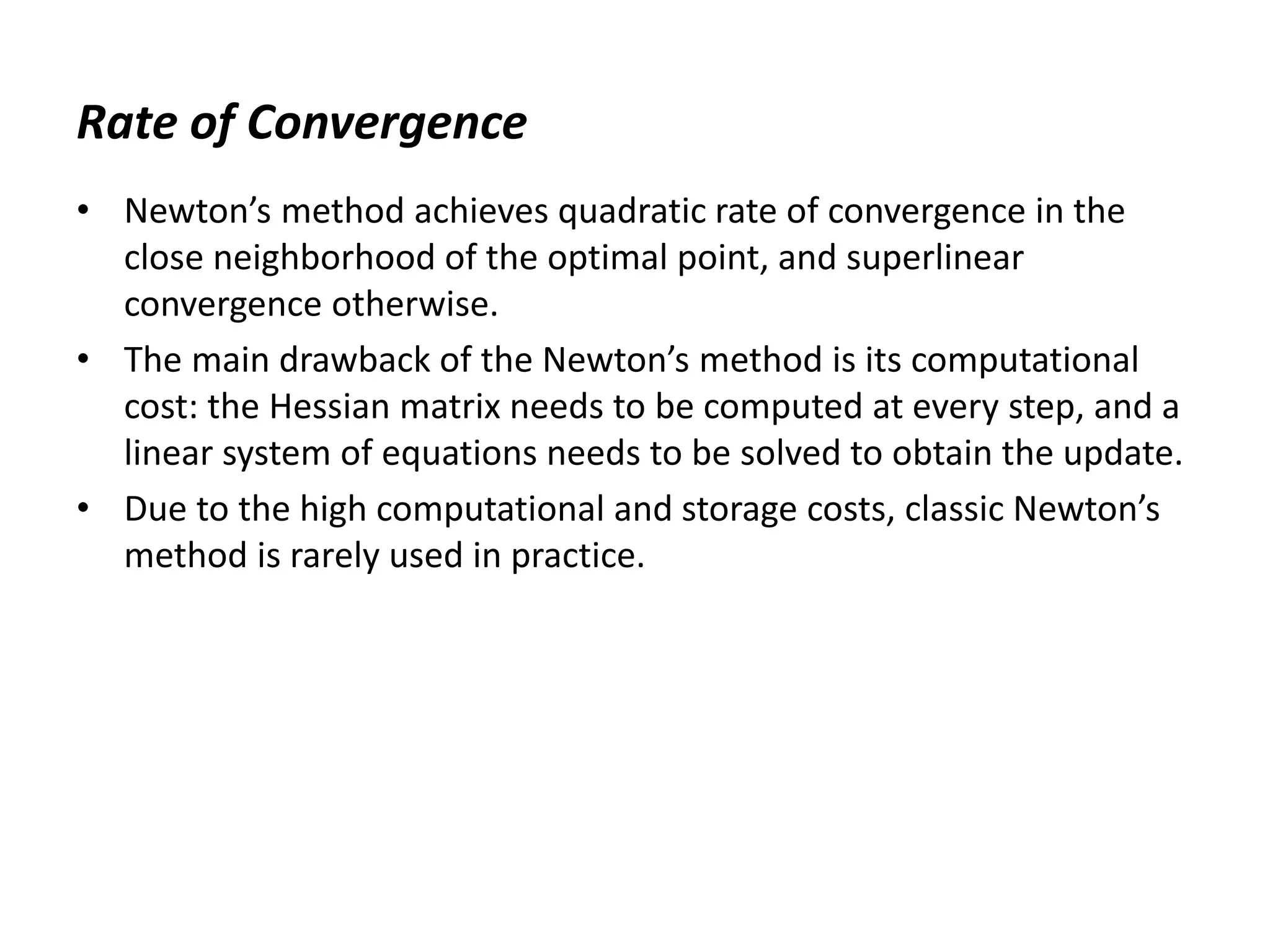 Rate of Convergence
• Newton’s method achieves quadratic rate of convergence in the
close neighborhood of the optimal point, and superlinear
convergence otherwise.
• The main drawback of the Newton’s method is its computational
cost: the Hessian matrix needs to be computed at every step, and a
linear system of equations needs to be solved to obtain the update.
• Due to the high computational and storage costs, classic Newton’s
method is rarely used in practice.
 