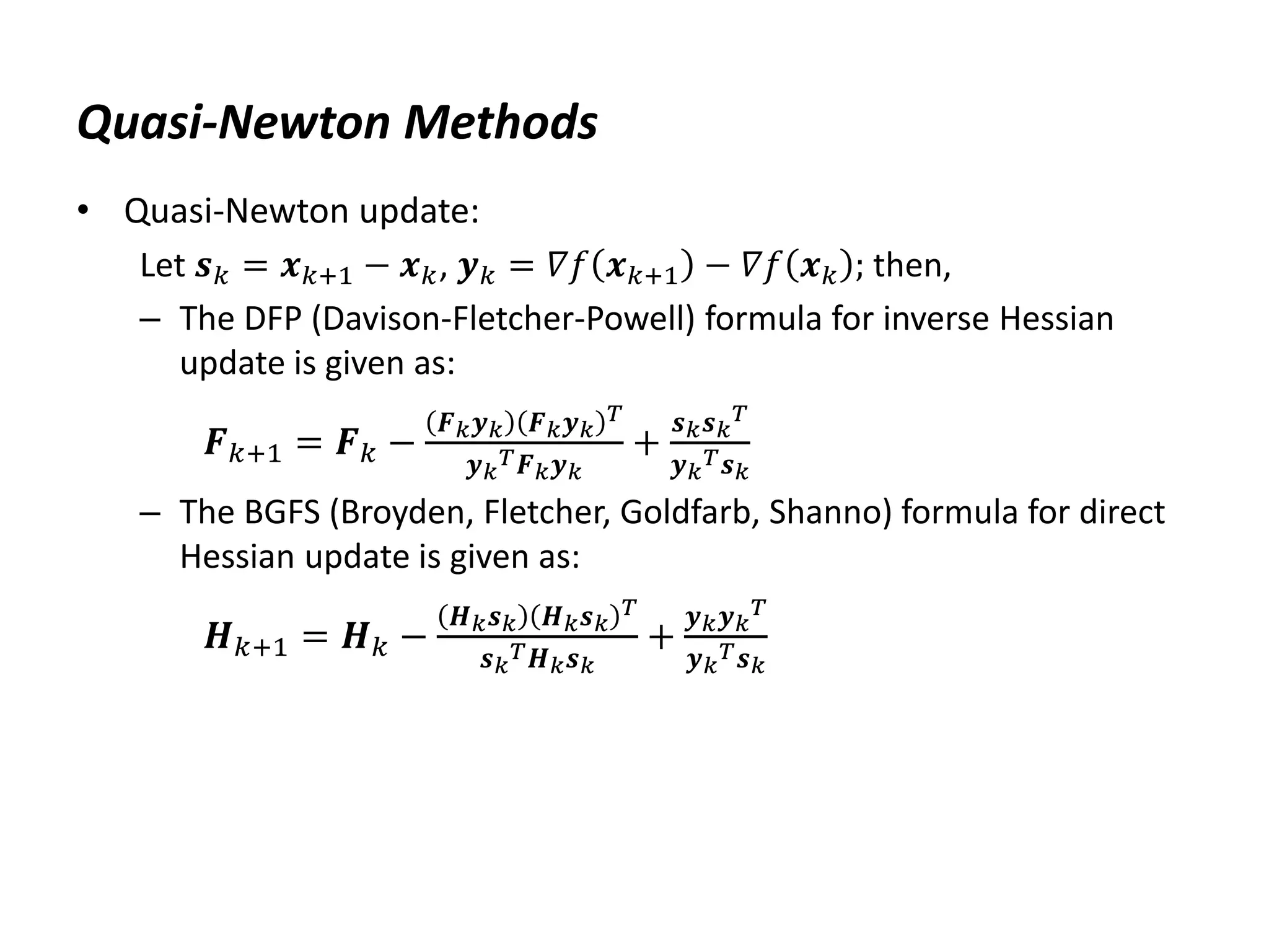 Quasi-Newton Methods
• Quasi-Newton update:
Let 𝒔𝑘 = 𝒙𝑘+1 − 𝒙𝑘, 𝒚𝑘 = 𝛻𝑓 𝒙𝑘+1 − 𝛻𝑓 𝒙𝑘 ; then,
– The DFP (Davison-Fletcher-Powell) formula for inverse Hessian
update is given as:
𝑭𝑘+1 = 𝑭𝑘 −
𝑭𝑘𝒚𝑘 𝑭𝑘𝒚𝑘
𝑇
𝒚𝑘
𝑇𝑭𝑘𝒚𝑘
+
𝒔𝑘𝒔𝑘
𝑇
𝒚𝑘
𝑇𝒔𝑘
– The BGFS (Broyden, Fletcher, Goldfarb, Shanno) formula for direct
Hessian update is given as:
𝑯𝑘+1 = 𝑯𝑘 −
𝑯𝑘𝒔𝑘 𝑯𝑘𝒔𝑘
𝑇
𝒔𝑘
𝑇𝑯𝑘𝒔𝑘
+
𝒚𝑘𝒚𝑘
𝑇
𝒚𝑘
𝑇𝒔𝑘
 