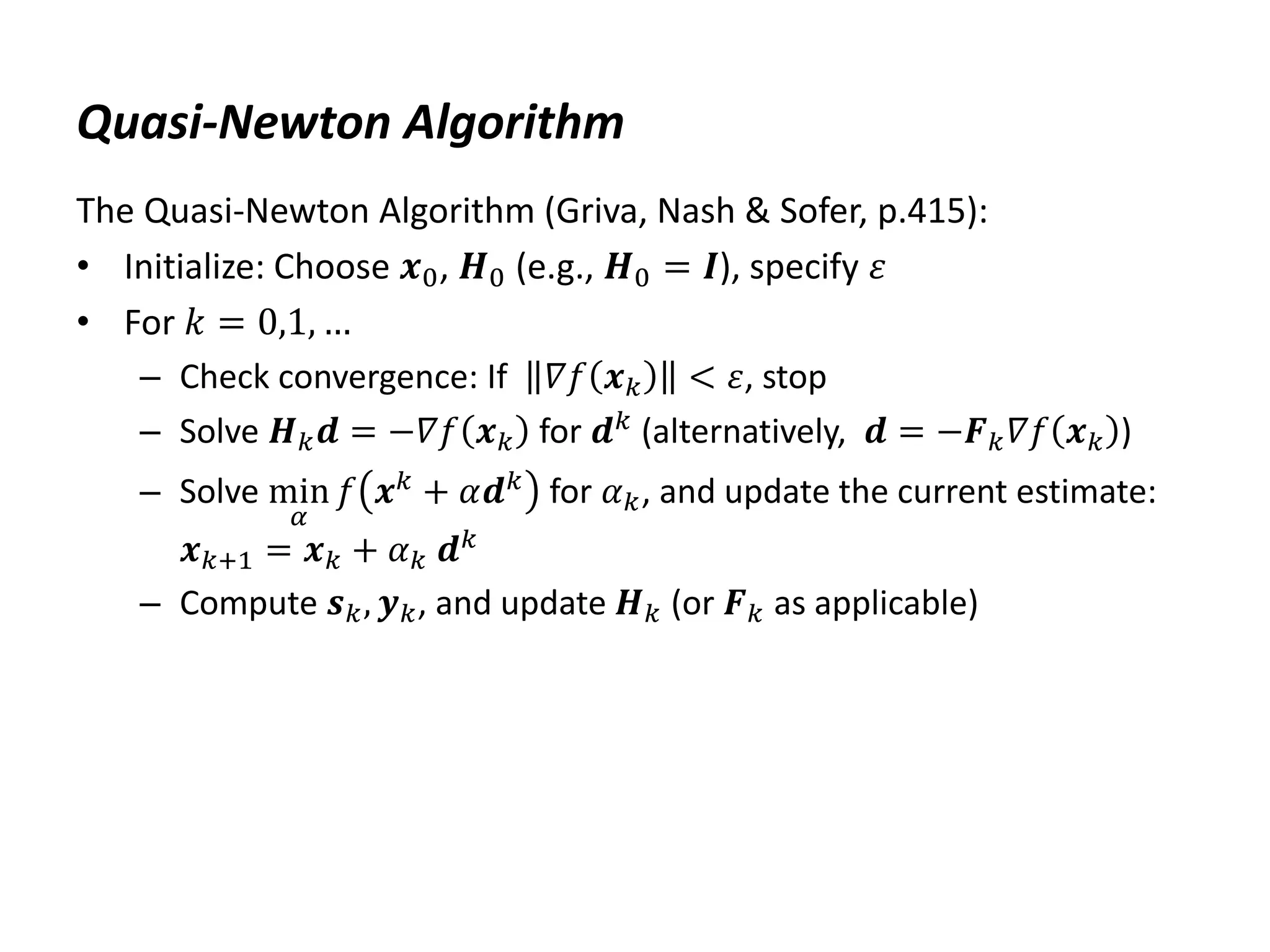 Quasi-Newton Algorithm
The Quasi-Newton Algorithm (Griva, Nash & Sofer, p.415):
• Initialize: Choose 𝒙0, 𝑯0 (e.g., 𝑯0 = 𝑰), specify 𝜀
• For 𝑘 = 0,1, …
– Check convergence: If 𝛻𝑓 𝒙𝑘 < 𝜀, stop
– Solve 𝑯𝑘𝒅 = −𝛻𝑓 𝒙𝑘 for 𝒅𝑘
(alternatively, 𝒅 = −𝑭𝑘𝛻𝑓 𝒙𝑘 )
– Solve min
𝛼
𝑓 𝒙𝑘 + 𝛼𝒅𝑘 for 𝛼𝑘, and update the current estimate:
𝒙𝑘+1 = 𝒙𝑘 + 𝛼𝑘 𝒅𝑘
– Compute 𝒔𝑘, 𝒚𝑘, and update 𝑯𝑘 (or 𝑭𝑘 as applicable)
 