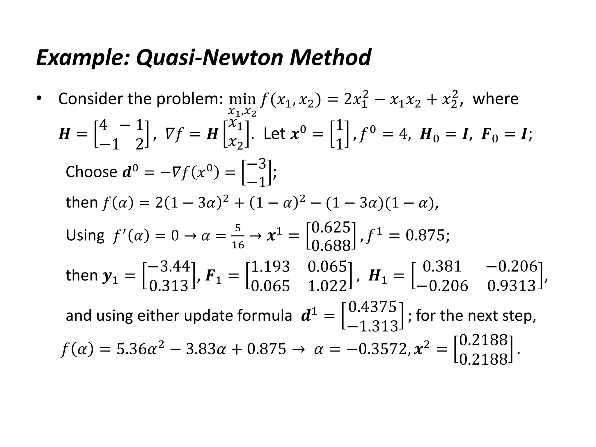 Example: Quasi-Newton Method
• Consider the problem: min
𝑥1,𝑥2
𝑓(𝑥1, 𝑥2) = 2𝑥1
2
− 𝑥1𝑥2 + 𝑥2
2
, where
𝑯 =
4 − 1
−1 2
, 𝛻𝑓 = 𝑯
𝑥1
𝑥2
. Let 𝒙0 =
1
1
, 𝑓0 = 4, 𝑯0 = 𝑰, 𝑭0 = 𝑰;
Choose 𝒅0
= −𝛻𝑓 𝑥0
=
−3
−1
;
then 𝑓 𝛼 = 2 1 − 3𝛼 2
+ 1 − 𝛼 2
− (1 − 3𝛼)(1 − 𝛼),
Using 𝑓′
𝛼 = 0 → 𝛼 =
5
16
→ 𝒙1 = 0.625
0.688
, 𝑓1 = 0.875;
then 𝒚1 =
−3.44
0.313
, 𝑭1 =
1.193 0.065
0.065 1.022
, 𝑯1 =
0.381 −0.206
−0.206 0.9313
,
and using either update formula 𝒅1
=
0.4375
−1.313
; for the next step,
𝑓 𝛼 = 5.36𝛼2 − 3.83𝛼 + 0.875 → 𝛼 = −0.3572, 𝒙2 =
0.2188
0.2188
.
 