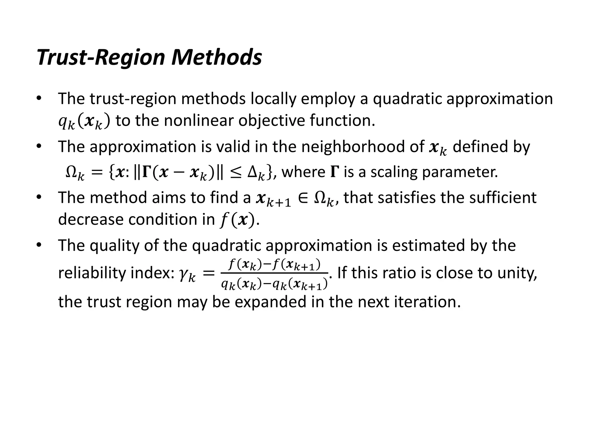 Trust-Region Methods
• The trust-region methods locally employ a quadratic approximation
𝑞𝑘 𝒙𝑘 to the nonlinear objective function.
• The approximation is valid in the neighborhood of 𝒙𝑘 defined by
Ω𝑘 = 𝒙: 𝚪(𝒙 − 𝒙𝑘) ≤ ∆𝑘 , where 𝚪 is a scaling parameter.
• The method aims to find a 𝒙𝑘+1 ∈ Ω𝑘, that satisfies the sufficient
decrease condition in 𝑓(𝒙).
• The quality of the quadratic approximation is estimated by the
reliability index: 𝛾𝑘 =
𝑓(𝒙𝑘)−𝑓(𝒙𝑘+1)
𝑞𝑘 𝒙𝑘 −𝑞𝑘 𝒙𝑘+1
. If this ratio is close to unity,
the trust region may be expanded in the next iteration.
 