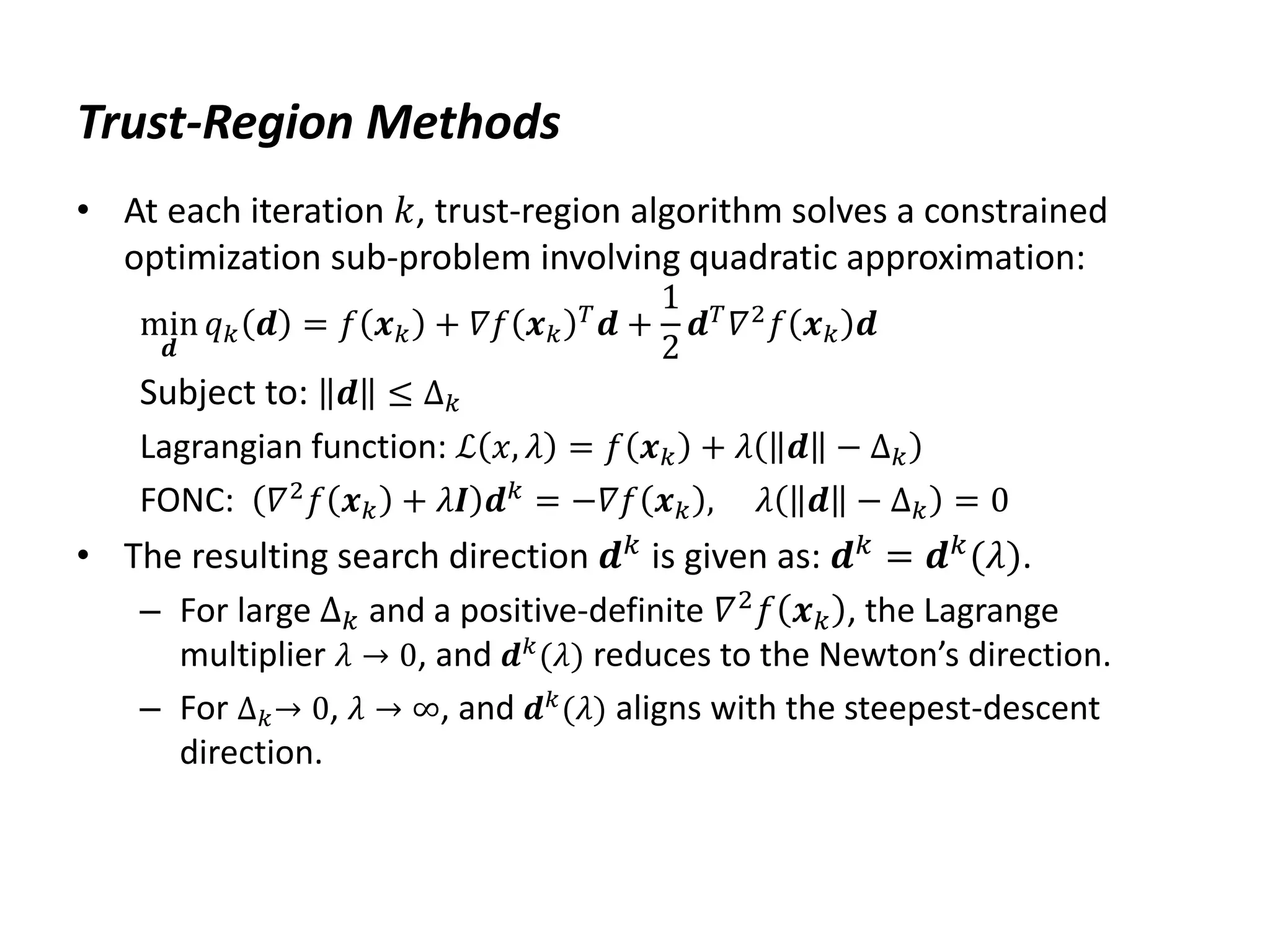Trust-Region Methods
• At each iteration 𝑘, trust-region algorithm solves a constrained
optimization sub-problem involving quadratic approximation:
min
𝒅
𝑞𝑘 𝒅 = 𝑓 𝒙𝑘 + 𝛻𝑓 𝒙𝑘
𝑇
𝒅 +
1
2
𝒅𝑇
𝛻2
𝑓 𝒙𝑘 𝒅
Subject to: 𝒅 ≤ ∆𝑘
Lagrangian function: ℒ 𝑥, 𝜆 = 𝑓 𝒙𝑘 + 𝜆 𝒅 − ∆𝑘
FONC: 𝛻2𝑓 𝒙𝑘 + 𝜆𝑰 𝒅𝑘 = −𝛻𝑓 𝒙𝑘 , 𝜆 𝒅 − ∆𝑘 = 0
• The resulting search direction 𝒅𝑘 is given as: 𝒅𝑘 = 𝒅𝑘(𝜆).
– For large ∆𝑘 and a positive-definite 𝛻2𝑓 𝒙𝑘 , the Lagrange
multiplier 𝜆 → 0, and 𝒅𝑘
(𝜆) reduces to the Newton’s direction.
– For ∆𝑘→ 0, 𝜆 → ∞, and 𝒅𝑘
(𝜆) aligns with the steepest-descent
direction.
 