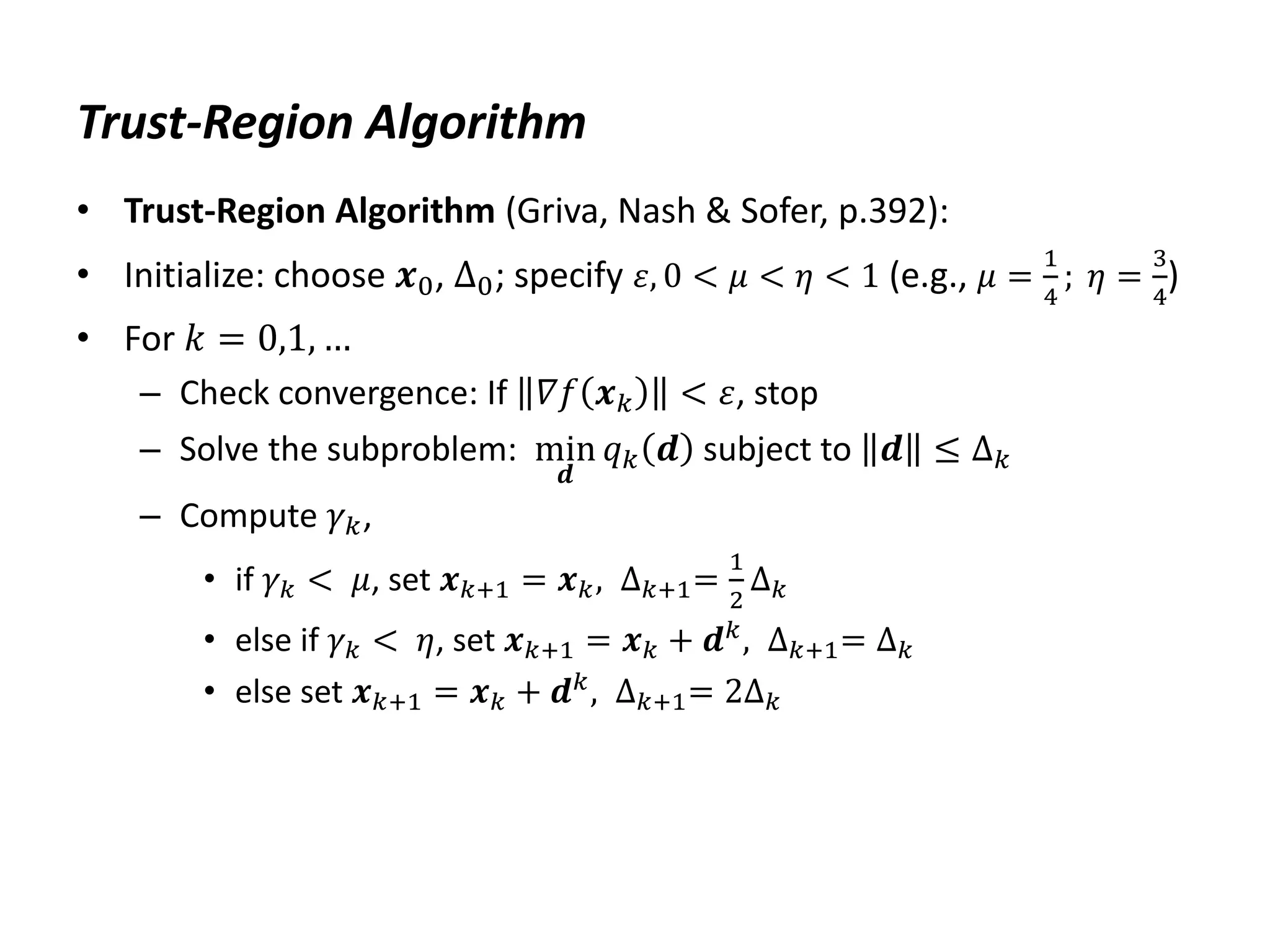 Trust-Region Algorithm
• Trust-Region Algorithm (Griva, Nash & Sofer, p.392):
• Initialize: choose 𝒙0, ∆0; specify 𝜀, 0 < 𝜇 < 𝜂 < 1 (e.g., 𝜇 =
1
4
; 𝜂 =
3
4
)
• For 𝑘 = 0,1, …
– Check convergence: If 𝛻𝑓 𝒙𝑘 < 𝜀, stop
– Solve the subproblem: min
𝒅
𝑞𝑘 𝒅 subject to 𝒅 ≤ ∆𝑘
– Compute 𝛾𝑘,
• if 𝛾𝑘 < 𝜇, set 𝒙𝑘+1 = 𝒙𝑘, ∆𝑘+1=
1
2
∆𝑘
• else if 𝛾𝑘 < 𝜂, set 𝒙𝑘+1 = 𝒙𝑘 + 𝒅𝑘
, ∆𝑘+1= ∆𝑘
• else set 𝒙𝑘+1 = 𝒙𝑘 + 𝒅𝑘
, ∆𝑘+1= 2∆𝑘
 