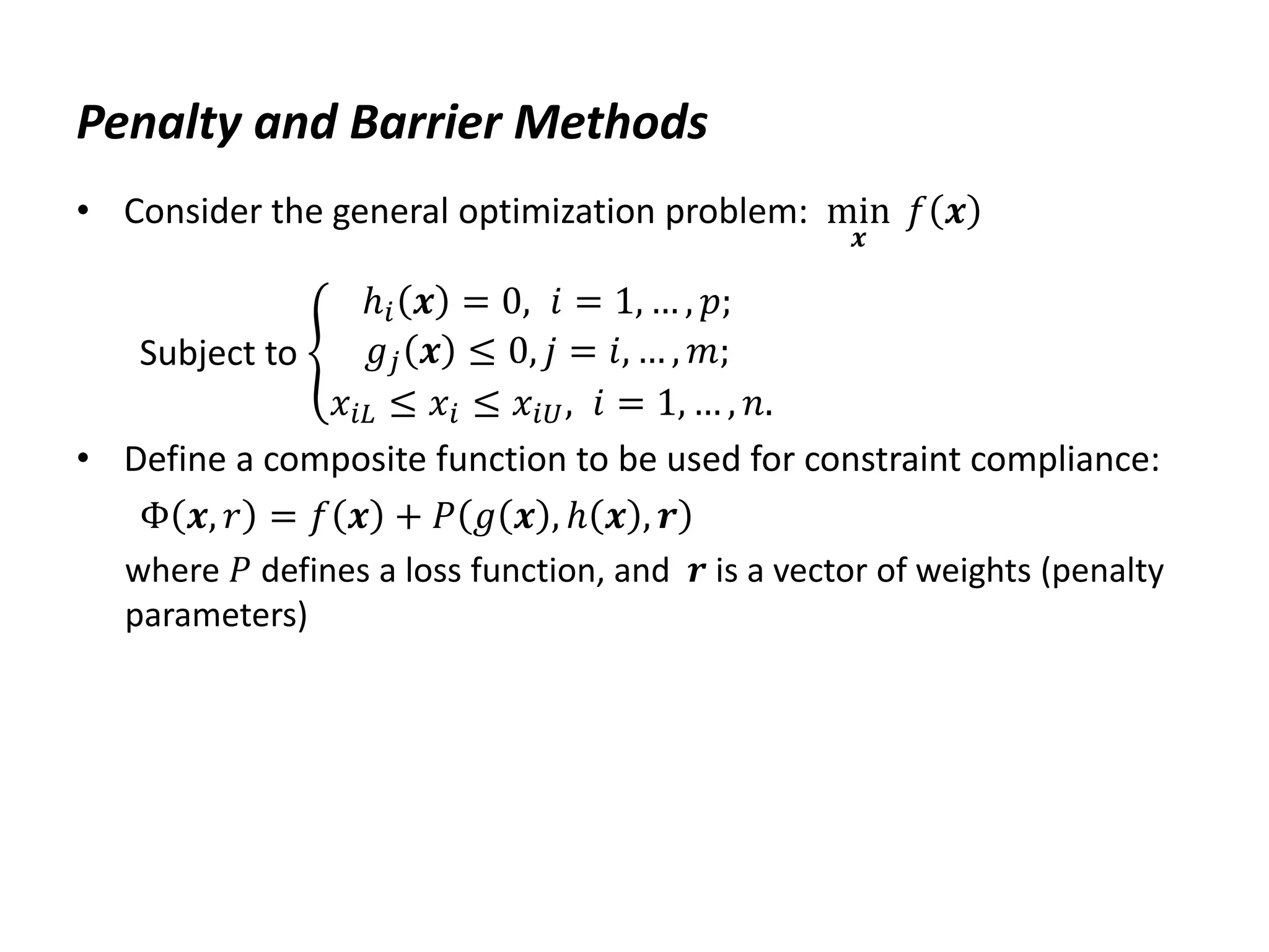 Penalty and Barrier Methods
• Consider the general optimization problem: min
𝒙
𝑓 𝒙
Subject to
ℎ𝑖 𝒙 = 0, 𝑖 = 1, … , 𝑝;
𝑔𝑗 𝒙 ≤ 0, 𝑗 = 𝑖, … , 𝑚;
𝑥𝑖𝐿 ≤ 𝑥𝑖 ≤ 𝑥𝑖𝑈, 𝑖 = 1, … , 𝑛.
• Define a composite function to be used for constraint compliance:
Φ 𝒙, 𝑟 = 𝑓 𝒙 + 𝑃 𝑔 𝒙 , ℎ 𝒙 , 𝒓
where 𝑃 defines a loss function, and 𝒓 is a vector of weights (penalty
parameters)
 