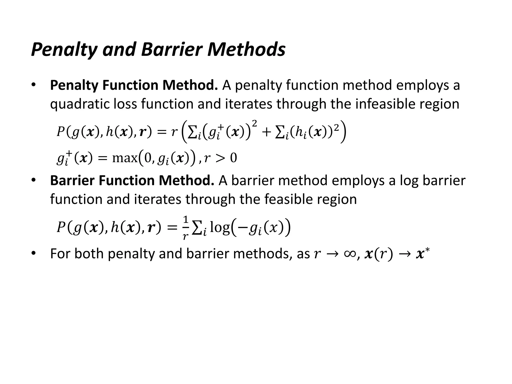Penalty and Barrier Methods
• Penalty Function Method. A penalty function method employs a
quadratic loss function and iterates through the infeasible region
𝑃 𝑔 𝒙 , ℎ 𝒙 , 𝒓 = 𝑟 𝑔𝑖
+
𝒙
2
𝑖 + ℎ𝑖 𝒙 2
𝑖
𝑔𝑖
+
𝒙 = max 0, 𝑔𝑖 𝒙 , 𝑟 > 0
• Barrier Function Method. A barrier method employs a log barrier
function and iterates through the feasible region
𝑃 𝑔 𝒙 , ℎ 𝒙 , 𝒓 =
1
𝑟
log −𝑔𝑖 𝑥
𝑖
• For both penalty and barrier methods, as 𝑟 → ∞, 𝒙(𝑟) → 𝒙∗
 