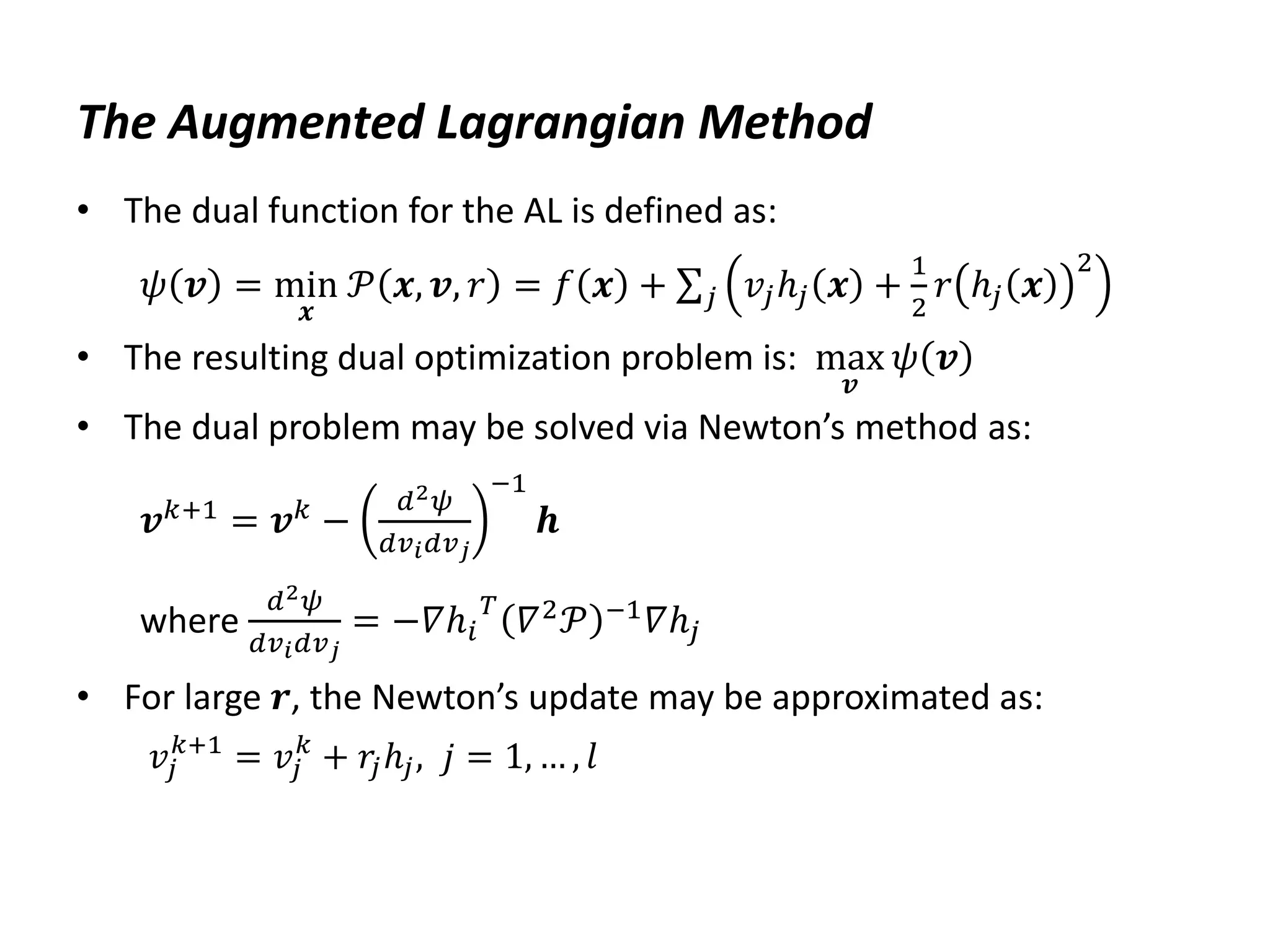The Augmented Lagrangian Method
• The dual function for the AL is defined as:
𝜓 𝒗 = min
𝒙
𝒫 𝒙, 𝒗, 𝑟 = 𝑓 𝒙 + 𝑣𝑗ℎ𝑗 𝒙 +
1
2
𝑟 ℎ𝑗 𝒙
2
𝑗
• The resulting dual optimization problem is: max
𝒗
𝜓 𝒗
• The dual problem may be solved via Newton’s method as:
𝒗𝑘+1
= 𝒗𝑘
−
𝑑2𝜓
𝑑𝑣𝑖𝑑𝑣𝑗
−1
𝒉
where
𝑑2𝜓
𝑑𝑣𝑖𝑑𝑣𝑗
= −𝛻ℎ𝑖
𝑇
𝛻2𝒫 −1𝛻ℎ𝑗
• For large 𝒓, the Newton’s update may be approximated as:
𝑣𝑗
𝑘+1
= 𝑣𝑗
𝑘
+ 𝑟
𝑗ℎ𝑗, 𝑗 = 1, … , 𝑙
 