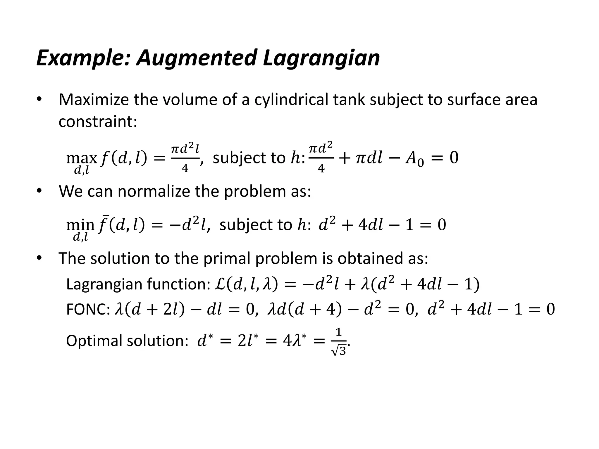 Example: Augmented Lagrangian
• Maximize the volume of a cylindrical tank subject to surface area
constraint:
max
𝑑,𝑙
𝑓 𝑑, 𝑙 =
𝜋𝑑2𝑙
4
, subject to ℎ:
𝜋𝑑2
4
+ 𝜋𝑑𝑙 − 𝐴0 = 0
• We can normalize the problem as:
min
𝑑,𝑙
𝑓 𝑑, 𝑙 = −𝑑2
𝑙, subject to ℎ: 𝑑2
+ 4𝑑𝑙 − 1 = 0
• The solution to the primal problem is obtained as:
Lagrangian function: ℒ 𝑑, 𝑙, 𝜆 = −𝑑2
𝑙 + 𝜆(𝑑2
+ 4𝑑𝑙 − 1)
FONC: 𝜆 𝑑 + 2𝑙 − 𝑑𝑙 = 0, 𝜆𝑑 𝑑 + 4 − 𝑑2
= 0, 𝑑2
+ 4𝑑𝑙 − 1 = 0
Optimal solution: 𝑑∗ = 2𝑙∗ = 4𝜆∗ =
1
3
.
 