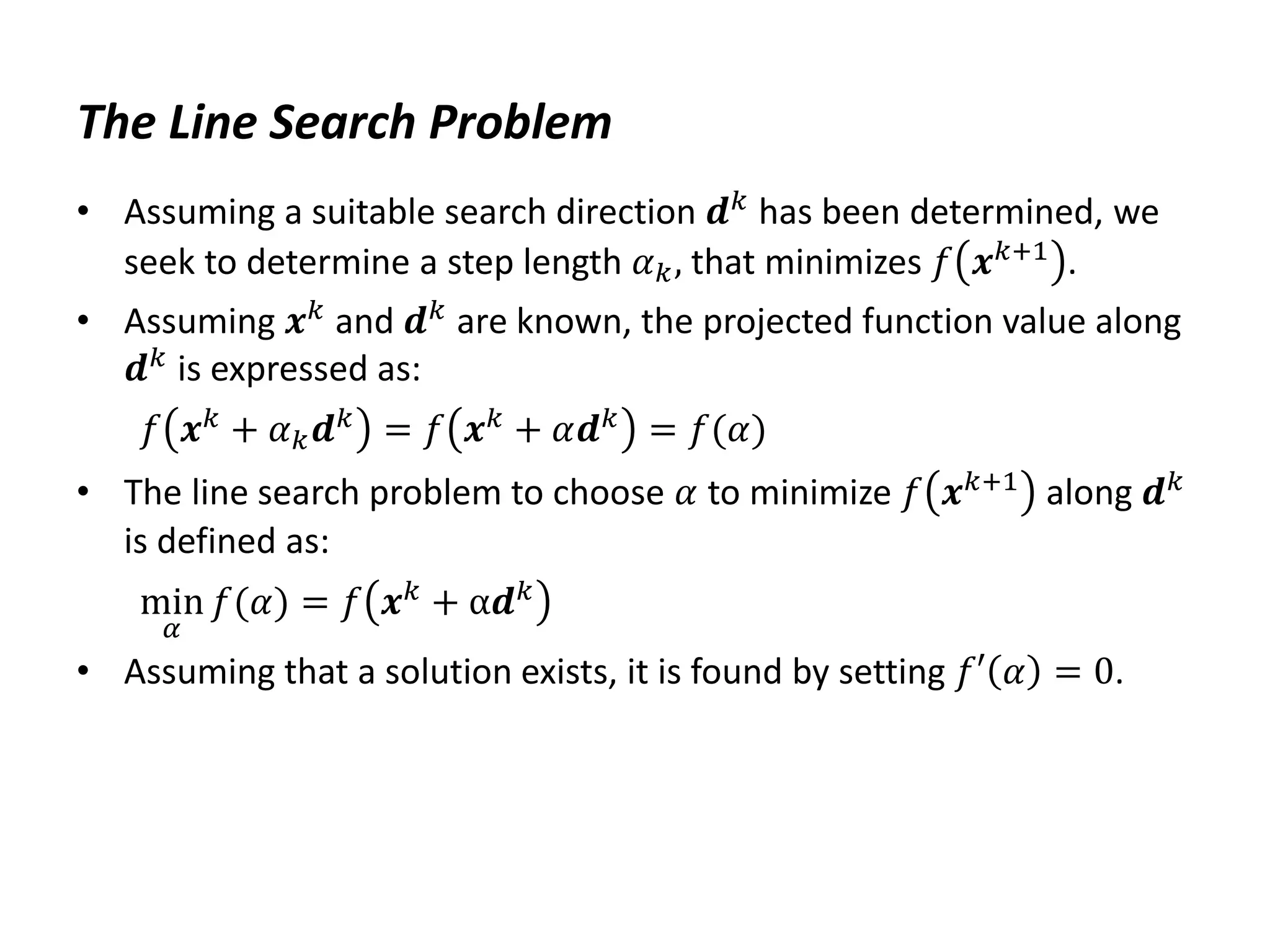 The Line Search Problem
• Assuming a suitable search direction 𝒅𝑘 has been determined, we
seek to determine a step length 𝛼𝑘, that minimizes 𝑓 𝒙𝑘+1 .
• Assuming 𝒙𝑘
and 𝒅𝑘
are known, the projected function value along
𝒅𝑘 is expressed as:
𝑓 𝒙𝑘
+ 𝛼𝑘𝒅𝑘
= 𝑓 𝒙𝑘
+ 𝛼𝒅𝑘
= 𝑓(𝛼)
• The line search problem to choose 𝛼 to minimize 𝑓 𝒙𝑘+1 along 𝒅𝑘
is defined as:
min
𝛼
𝑓(𝛼) = 𝑓 𝒙𝑘
+ α𝒅𝑘
• Assuming that a solution exists, it is found by setting 𝑓′ 𝛼 = 0.
 