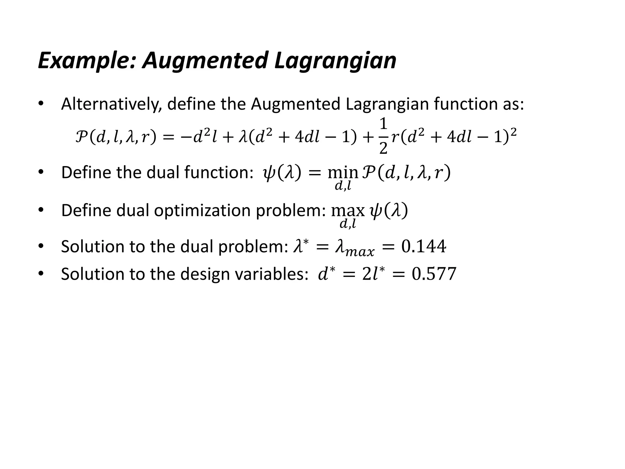 Example: Augmented Lagrangian
• Alternatively, define the Augmented Lagrangian function as:
𝒫 𝑑, 𝑙, 𝜆, 𝑟 = −𝑑2𝑙 + 𝜆 𝑑2 + 4𝑑𝑙 − 1 +
1
2
𝑟 𝑑2 + 4𝑑𝑙 − 1 2
• Define the dual function: 𝜓 𝜆 = min
𝑑,𝑙
𝒫 𝑑, 𝑙, 𝜆, 𝑟
• Define dual optimization problem: max
𝑑,𝑙
𝜓 𝜆
• Solution to the dual problem: 𝜆∗
= 𝜆𝑚𝑎𝑥 = 0.144
• Solution to the design variables: 𝑑∗ = 2𝑙∗ = 0.577
 