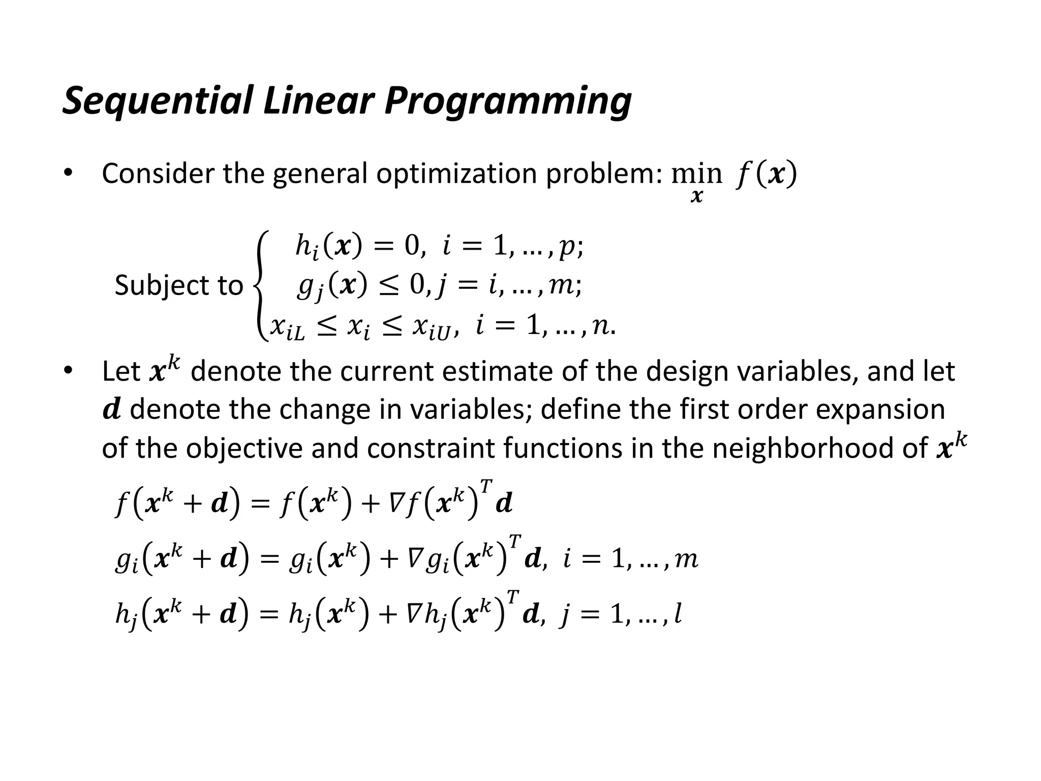 Sequential Linear Programming
• Consider the general optimization problem: min
𝒙
𝑓 𝒙
Subject to
ℎ𝑖 𝒙 = 0, 𝑖 = 1, … , 𝑝;
𝑔𝑗 𝒙 ≤ 0, 𝑗 = 𝑖, … , 𝑚;
𝑥𝑖𝐿 ≤ 𝑥𝑖 ≤ 𝑥𝑖𝑈, 𝑖 = 1, … , 𝑛.
• Let 𝒙𝑘 denote the current estimate of the design variables, and let
𝒅 denote the change in variables; define the first order expansion
of the objective and constraint functions in the neighborhood of 𝒙𝑘
𝑓 𝒙𝑘
+ 𝒅 = 𝑓 𝒙𝑘
+ 𝛻𝑓 𝒙𝑘 𝑇
𝒅
𝑔𝑖 𝒙𝑘 + 𝒅 = 𝑔𝑖 𝒙𝑘 + 𝛻𝑔𝑖 𝒙𝑘 𝑇
𝒅, 𝑖 = 1, … , 𝑚
ℎ𝑗 𝒙𝑘 + 𝒅 = ℎ𝑗 𝒙𝑘 + 𝛻ℎ𝑗 𝒙𝑘 𝑇
𝒅, 𝑗 = 1, … , 𝑙
 