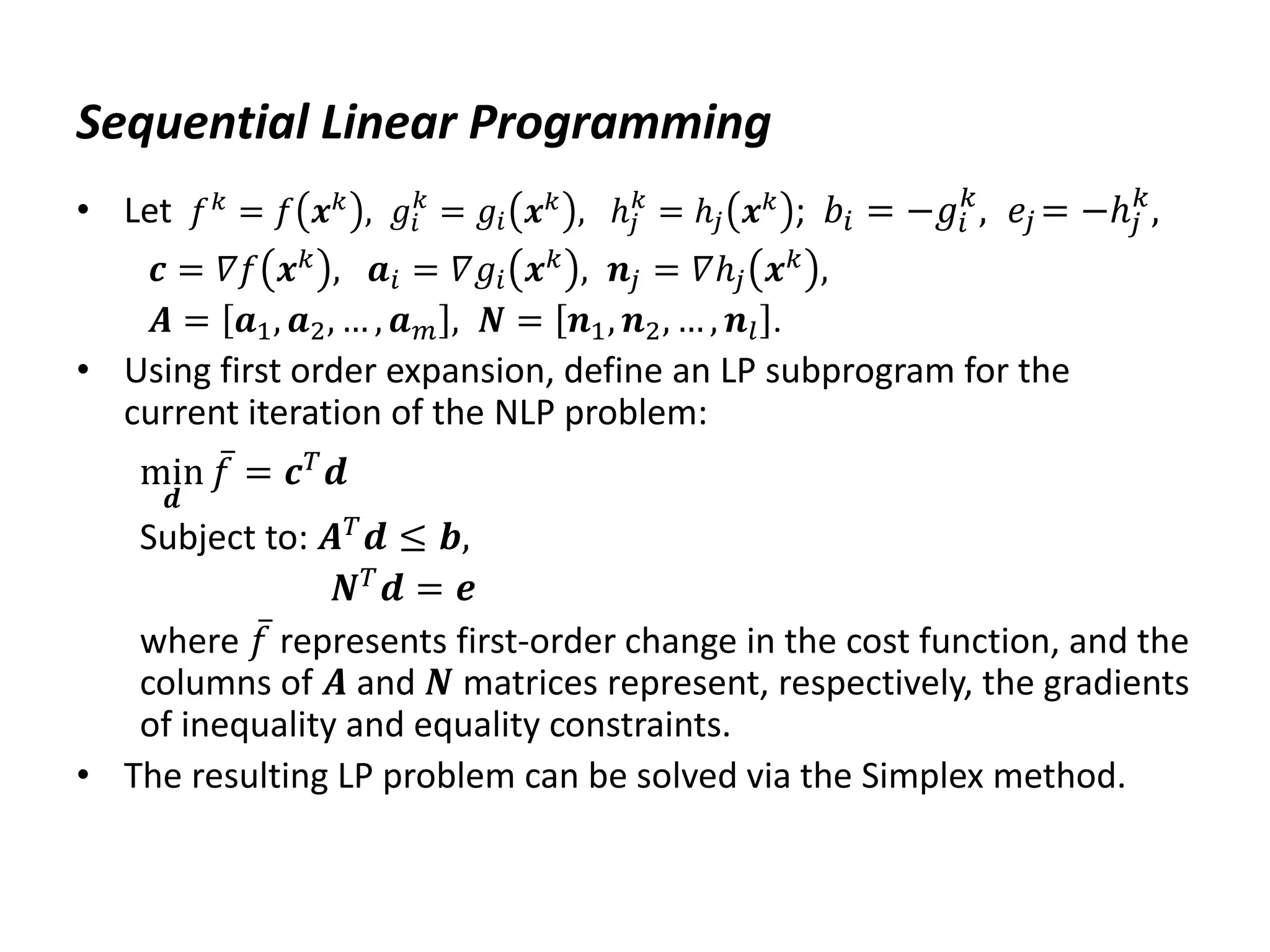 Sequential Linear Programming
• Let 𝑓𝑘 = 𝑓 𝒙𝑘 , 𝑔𝑖
𝑘
= 𝑔𝑖 𝒙𝑘 , ℎ𝑗
𝑘
= ℎ𝑗 𝒙𝑘 ; 𝑏𝑖 = −𝑔𝑖
𝑘
, 𝑒𝑗 = −ℎ𝑗
𝑘
,
𝒄 = 𝛻𝑓 𝒙𝑘 , 𝒂𝑖 = 𝛻𝑔𝑖 𝒙𝑘 , 𝒏𝑗 = 𝛻ℎ𝑗 𝒙𝑘 ,
𝑨 = 𝒂1, 𝒂2, … , 𝒂𝑚 , 𝑵 = 𝒏1, 𝒏2, … , 𝒏𝑙 .
• Using first order expansion, define an LP subprogram for the
current iteration of the NLP problem:
min
𝒅
𝑓 = 𝒄𝑇𝒅
Subject to: 𝑨𝑇
𝒅 ≤ 𝒃,
𝑵𝑇𝒅 = 𝒆
where 𝑓 represents first-order change in the cost function, and the
columns of 𝑨 and 𝑵 matrices represent, respectively, the gradients
of inequality and equality constraints.
• The resulting LP problem can be solved via the Simplex method.
 